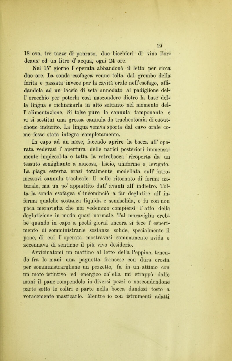 18 ova, tre tazze di panraso, due bicchieri di vino Bor- deaux ed un litro d' acqua, ogni 24 ore. Nel 15** giorno 1' operata abbandonò il letto per circa due ore. La sonda esofagea venne tolta dal grembo della ferita e passata invece per la cavità orale nell'esofago, affi- dandola ad un laccio di seta annodato al padiglione del- l' orecchio per poterla così nascondere dietro la base del- la lingua e richiamarla in alto soltanto nel momento del- l' alimentazione. Si tolse pure la cannula tamponante e vi si sostituì una grossa cannula da tracheotomia di caout- chouc indurito. La lingua veniva sporta dal cavo orale co- me fosse stata integra completamente. In capo ad un mese, facendo aprire la bocca all' ope- rata vedevasi 1' apertura delle narici posteriori immensa- mente impiccolita e tutta la retrobocca ricoperta da un tessuto somigliante a mucosa, liscio, uniforme e levigato. La piaga esterna erasi totalmente modellata sull' intro- messavi cannula tracheale. Il collo ritornato di forma na- turale, ma un po' appiattito dall' avanti all' indietro. Tol- ta la sonda esofagea s'incominciò a far deglutire all' in- ferma qualche sostanza liquida e semisolida, e fu con non poca meraviglia che noi vedemmo compiersi 1' atto della deglutizione in modo quasi normale. Tal maraviglia creb- be quando in capo a pochi giorni ancora si fece 1' esperi- mento di somministrarle sostanze solide, specialmente il pane, di cui 1' operata mostravasi sommamente avida e accennava di sentirne il piìi vivo desiderio. Avvicinatomi un mattino al letto della Peppina, tenen- do fra le mani una pagnotta francese con dura crosta per somministrargliene un pezzetto, fu in un attimo con un moto istintivo ed energico eh' ella mi strappò dalle mani il pane rompendolo in diversi pezzi e nascondendone parte sotto le coltri e parte nella bocca dandosi tosto a voracemente masticarlo. Mentre io con istrumenti adatti