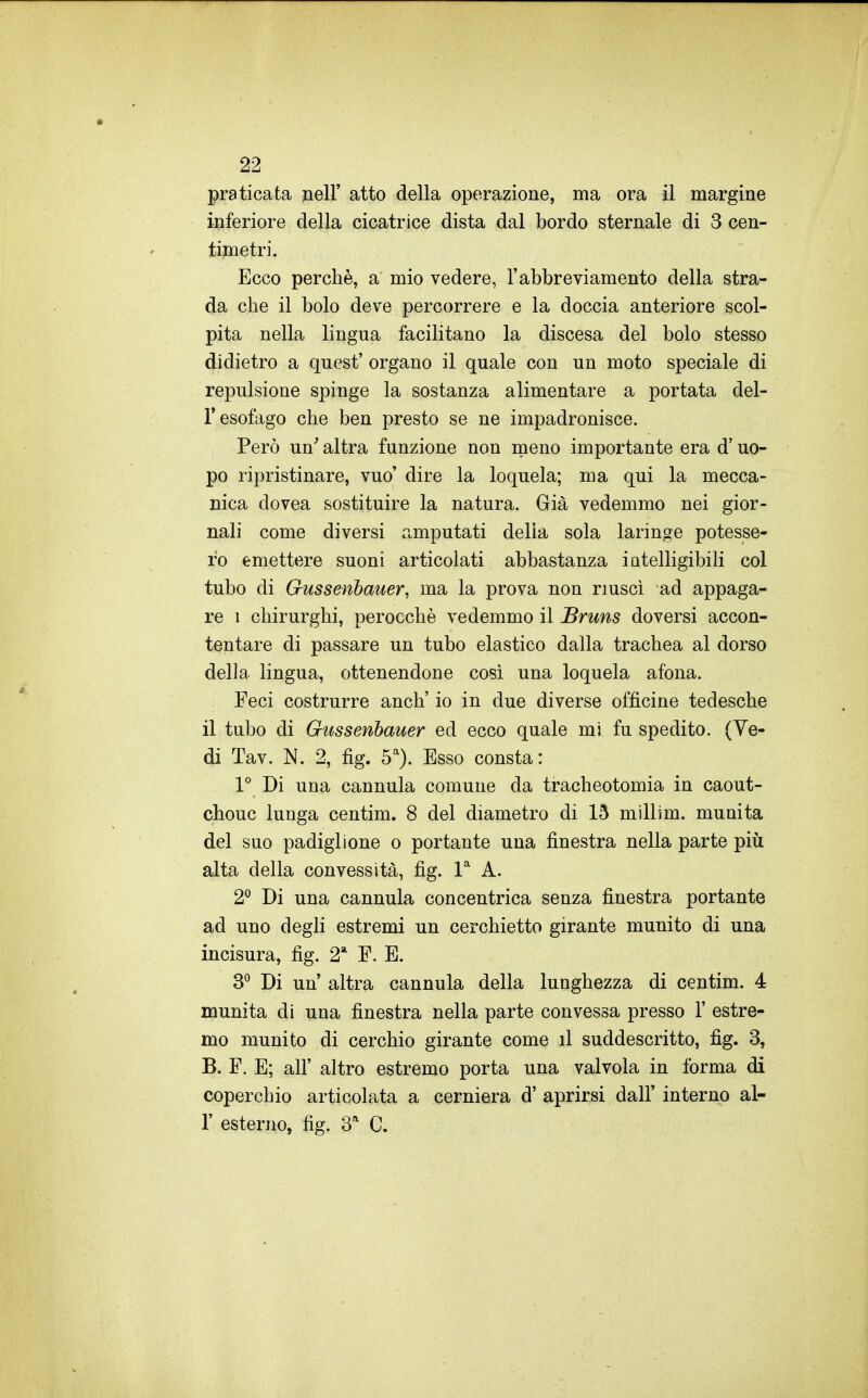 praticata nell' atto della operazione, ma ora il margine inferiore della cicatrice dista dal bordo sternale di 3 cen- timetri. Ecco perchè, a mio vedere, l'abbreviamento della stra- da che il bolo deve percorrere e la doccia anteriore scol- pita nella lingua facilitano la discesa del bolo stesso didietro a quest' organo il quale con un moto speciale di repulsione spinge la sostanza alimentare a portata del- l'esofago che ben presto se ne impadronisce. Però un' altra funzione non meno importante era d'uo- po ripristinare, vuo' dire la loquela; ma qui la mecca- nica dovea sostituire la natura. Già vedemmo nei gior- nali come diversi amputati delia sola laringe potesse- ro emettere suoni articolati abbastanza iatelligibili col tubo di Gussenhauer, ma la prova non riusci ad appaga- re 1 chirurghi, perocché vedemmo il Bruns doversi accon- tentare di passare un tubo elastico dalla trachea al dorso della lingua, ottenendone così una loquela afona. Feci costrurre anch' io in due diverse officine tedesche il tubo di Gussenhauer ed ecco quale mi fu spedito. (Ve- di Tav. N. 2, fig. 5^). Esso consta: 1° Di una cannula comune da tracheotomia in caout- chouc lunga centim. 8 del diametro di 15 millim. munita del suo padiglione o portante una finestra nella parte più alta della convessità, fig. P A. 2® Di una cannula concentrica senza finestra portante ad uno degli estremi un cerchietto girante munito di una incisura, fig. 2* E. E. 3^ Di un altra cannula della lunghezza di centim. 4 munita di una finestra nella parte convessa presso 1' estre- mo munito di cerchio girante come il suddescritto, fig. 3, B. E. E; all' altro estremo porta una valvola in forma di coperchio articolata a cerniera d' aprirsi dall' interno al- l' esterno, fig. S'' C.