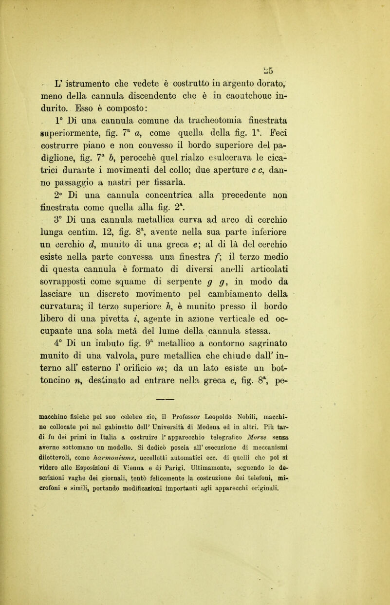 meno della cannula discendente che è in caoutchouc in- durito. Esso è composto : 1** Di una cannula comune da tracheotomia finestrata superiormente, fig. T a, come quella della fig. l'. Feci costrurre piano e non convesso il bordo superiore del pa- diglione, fig. 7* perocché quel rialzo esulcerava le cica- trici durante i movimenti del collo; due aperture c c, dan- no passaggio a nastri per fissarla. 2 Di una cannula concentrica alla precedente non finestrata come quella alla fig. 2*. 3° Di una cannula metallica curva ad arco di cerchio lunga centim. 12, fig. 8, avente nella sua parte inferiore un cerchio munito di una greca e; al di là del cerchio esiste nella parte convessa una finestra f; il terzo medio di questa cannula è formato di diversi anelli articolati sovrapposti come squame di serpente g g, in modo da lasciare un discreto movimento pel cambiamento della curvatura; il terzo superiore A, è munito presso il bordo libero di una pivetta i, agente in azione verticale ed oc- cupante una sola metà del lume della cannula stessa. 4° Di un imbuto fig. 9^ metallico a contorno sagrinato munito di una valvola, pure metallica che chiude dall' in- terno all' esterno 1' orifìcio m; da un lato esiste un bot- toncino destinato ad entrare nella greca e, fig. 8*, pe- macchine fisiche pel suo celebre zio, il Professor Leopoldo Nobili, macchi- ne collocate poi nel gabinetto dell' Università di Modena ed in altri. Più tar- di fu dei primi in Italia a costruire 1' apparecchio telegrafico Morse senea averne sottomano un modello. Si dedicò poscia all' esecuzione di meccanismi dilettevoli, come harmoniums, uccelletti automatici ecc. di quelli che poi si videro alle Esposizioni di Vienna e di Parigi. Ultimamente, seguendo le de- scrizioni vaghe dei giornali, tentò felicemente la costruzione dei telefoni, mi- crofoni e simili, portando modificazioni importanti agli apparecchi originali.