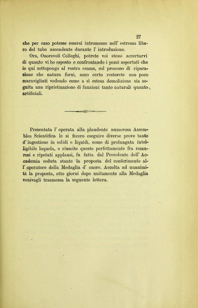 che per caso potesse essersi intromesso nell' estremo libe- ro del tubo ascendente durante 1' introduzione. Ora, Onorevoli Colleghi, potrete voi stessi accertarvi di quanto vi ho esposto e confrontando i pezzi asportati che io qui sottopongo al vostro esame, col processo di ripara- zione che natura fornì, sono certo resterete non poco maravigliati vedendo come a sì estesa demolizione sia se- guita una ripristinazione di funzioni tanto naturali quanto ^. artificiali. Presentata 1' operata alla plaudente numerosa Assem- blea Scientifica le si fecero eseguire diverse prove tanto d'ingestione in solidi e liquidi, come di prolungata intel- ligibile loquela, e riuscite queste perfettamente fra romu- rosi e ripetuti applausi, fu fatta dal Presidente dell' Ac- cademia seduta stante la proposta del conferimento al- l' operatore della Medaglia d' onore. Accolta ad unanimi- tà la proposta, otto giorni dopo unitamente alla Medaglia venivagli trasmessa la seguente lettera.