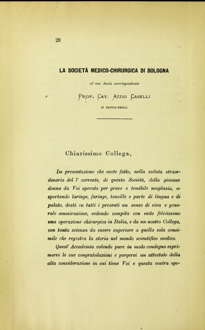 LA SOCIETÀ MEDICO-CHIRURGICA DI BOLOGNA al suo Socio corrispondente ^I\OF. pAY. jKZZlO pASELLI DI REGGIO-EMILIA Chiarissimo Collega, ha presentazione che avete fatto^ nella seduta straor- dinaria del 7 corrente^ di questa Società, della giovane donna da Voi operata per grave e temibile neoplasia, a- sportando laringe, faringe, tonsille e parte di lingua e di palato, destò in tutti i presenti un senso di viva e gene- rale ammirazione, vedendo compita con esito felicissimo una operazione chirurgica in Italia, e da un nostro Collega, con tanta scienza da essere superiore a quella sola consi- mile che registra la storia nel mondo scientifico medico. Quest' Accademia volendo pure in modo condegno espri- mervi le sue congratulazioni e porgervi un attestato della alta considerazione in cui tiene Voi e questa vostra ope-