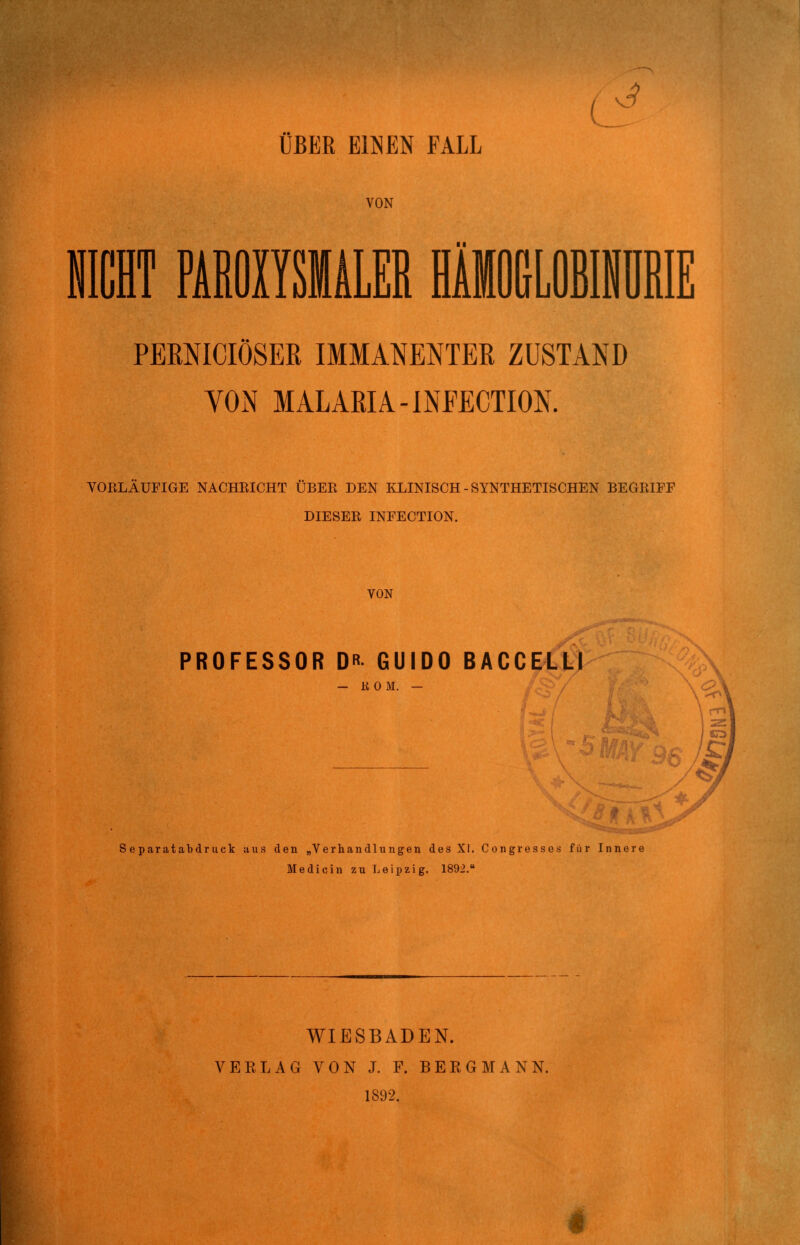 PERNICIÖSEK IMMANENTER ZUSTAND YON MALARIA-INFECTION. VOELÄUFIGE NACHKICHT ÜBER DEN KLINISCH-SYNTHETISCHEN BEGRIFF DIESER INFECTION. VON PROFESSOR DR GUIDO BACCELLI - itOM. — S eparatabdruek aus den „Verhandlungen des XI. Congresses für Innere Medicin zu Leipzig. 1892. WIESBADEN. VEELAG VON J. F. BERGMANN. 1892.