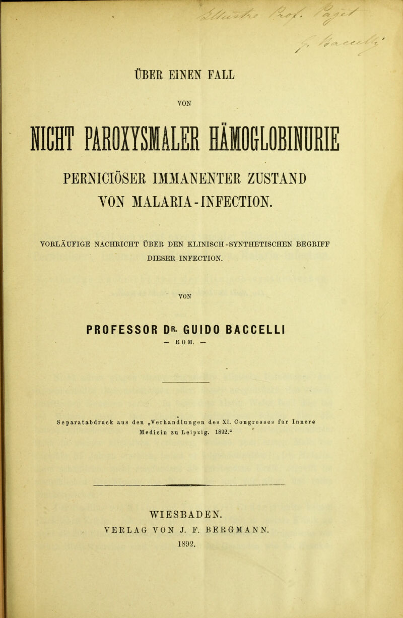 / ÜBER EINEN FALL VON II PERNICIÖSEß IMMANENTER ZUSTAND VON MALARIA-INPECTION. VORLÄUFIGE NACHRICHT ÜBER DEN KLINISCH-SYNTHETISCHEN BEGRIFF DIESER INFECTION. VON PROFESSOR DR GUIDO BACCELLI - ROM. — Separatabdruck aus den „Verhandlungen des XI. Congresses für Innere Medicin zu Leipzig. 1892. WIESBADEN. VEELAG VON J. F. BERGMANN. 1892.