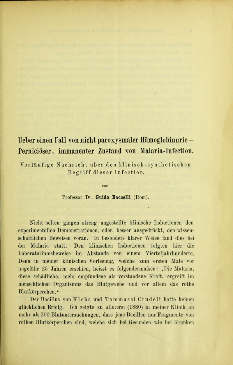 Ueber einen Fall Yon nicht paroxysmaler Hämoglobinnrie - Perniciöser, immanenter Znstand Yon Malaria-Infection. Vorläufige Nachricht über den klinisch-synthetischen Begriff dieser Infection. von Professor Dr. Guido Baccelli (Rom). Nicht selten gingen streng angestellte klinische Inductionen den experimentellen Demonstrationen, oder, besser ausgedrückt, den wissen- schaftlichen Beweisen voran. In besonders klarer Weise fand dies bei der Malaria statt. Den klinischen Inductionen folgten hier die Laboratoriumsbeweise im Abstände von einem Vierteljahrhunderte. Denn in meiner klinischen Vorlesung, welche zum ersten Male vor ungefähr 25 Jahren erschien, heisst es folgendermafsen: „Die Malaria, diese schädliche, mehr empfundene als verstandene Kraft, ergreift im menschlichen Organismus das Blutgewebe und vor allem das rothe Blutkörperchen. Der Bacillus vonKlebs und Tommassi Crudeli hatte keinen glücklichen Erfolg. Ich zeigte zu allererst (1880) in meiner Klinik an mehr als 200 Blutuntersuchungen, dass jene Bacillen nur Fragmente von rothen Blutkörperchen sind, welche sich bei Gesunden wie bei Kranken