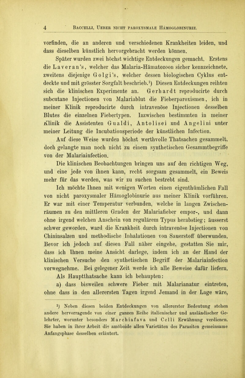 vorfinden, die an anderen und verschiedenen Krankheiten leiden, und dass dieselben künstlich hervorgebracht werden können. Später wurden zwei höchst wichtige Entdeckungen gemacht. Erstens die L a V e r a n 's, welcher das Malaria-Hämatozoon sicher kennzeichnete, zweitens diejenige Golgi's, welcher dessen biologischen Cyklus ent- deckte und mit grösster Sorgfalt beschrieb.^) Diesen Entdeckungen reihten sich die klinischen Experimente an. Gerhardt reproducirte durch subcutane Injectionen von Malariablut die Fieberparoxismen, ich in meiner Klinik reproducirte durch intravenöse Injectionen desselben Blutes die einzelnen Fiebertypen. Inzwischen bestimmten in meiner Klinik die Assistenten Gualdi, Antolisei und Angelini unter meiner Leitung die Incubationsperiode der künstlichen Infection. Auf diese Weise wurden höchst werthvolle Thatsachen gesammelt, doch gelangte man noch nicht zu einem synthetischen Gesammtbegriffe von der Malariainfection. Die klinischen Beobachtungen bringen uns auf den richtigen Weg, und eine jede von ihnen kann, recht sorgsam gesammelt, ein Beweis mehr für das werden, was wir zu suchen bestrebt sind. Ich möchte Ihnen mit wenigen Worten einen eigenthümlichen Fall von nicht paroxysmaler Hämoglobinurie aus meiner Klinik vorführen. Er war mit einer Temperatur verbunden, welche in langen Zwischen- räumen zu den mittleren Graden der Malariafieber empor-, und dann ohne irgend welchen Anschein von regulärem Typus herabstieg; äusserst schwer geworden, ward die Krankheit durch intravenöse Injectionen von Chininsalzen und methodische Inhalationen von Sauerstofi überwunden. Bevor ich jedoch auf diesen Fall näher eingehe, gestatten Sie mir, dass ich Ihnen meine Ansicht darlege, indem ich an der Hand der klinischen Versuche den synthetischen Begriff der Malariainfection vorwegnehme. Bei gelegener Zeit werde ich alle Beweise dafür liefern. Als Hauptthatsache kann ich behaupten: a) dass bisweilen schwere Fieber mit Malarianatur eintreten, ohne dass in den allerersten Tagen irgend Jemand in der Lage wäre, 1) Neben diesen beiden Entdeckungen von allererster Bedeutung stehen andere hervorragende von einer ganzen Eeihe italienischer und ausländischer Ge- lehrter, worunter besonders Marchiafava und Celli Erwähnung verdienen. Sie haben in ihrer Arbeit die amöboide allen Varietäten des Parasiten gemeinsame Anfangsphase desselben erläutert.