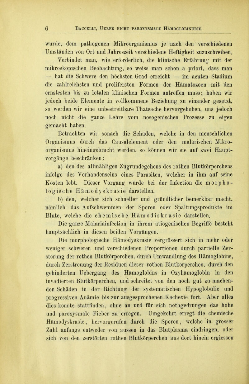 wurde, dem pathogenen Mikroorganismus je nach den verschiedeneu Umständen von Ort und Jahreszeit verschiedene Heftigkeit zuzuschreiben. Verbindet man, wie erforderlich, die klinische Erfahrung mit der mikroskopischen Beobachtung, so weiss man schon a priori, dass man — hat die Schwere den höchsten Grad erreicht — im acuten Stadium die zahlreichsten und prolifersten Formen der Hämatozoen mit den ernstesten bis zu letalen klinischen Formen antreffen muss; haben wir jedoch beide Elemente in vollkommene Beziehung zu einander gesetzt, so werden wir eine unbestreitbare Thatsache hervorgehoben, uns jedoch noch nicht die ganze Lehre vom nosogenischen Prozesse zu eigen gemacht haben. Betrachten wir sonach die Schäden, welche in den menschlichen Organismus durch das Causalelement oder den malarischen Mikro- organismus hineingebracht werden, so können wir sie auf zwei Haupt- vorgänge beschränken: a) den des allmähligen Zugrundegehens des rothen Blutkörperchens infolge des Vorhandenseins eines Parasiten, welcher in ihm auf seine Kosten lebt. Dieser Vorgang würde bei der Infection die morpho- logische Hämodyskrasie darstellen. b) den, welcher sich schneller und gründlicher bemerkbar macht, nämlich das Aufschwemmen der Sporen oder Spaltungsprodukte im Blute, welche die chemische Hämodiskrasie darstellen. Die ganze Malariainfection in ihrem ätiogenischen Begriffe besteht hauptsächlich in diesen beiden Vorgängen. Die morphologische Hämodyskrasie vergrössert sich in mehr oder weniger schweren und verschiedenen Proportionen durch partielle Zer- störung der rothen Blutkörperchen, durch Umwandlung des Hämoglobins, durch Zerstreuung der Besiduen dieser rothen Blutkörperchen, durch den gehinderten Uebergang des Hämoglobins in Oxyhämoglobin in den invadierten Blutkörperchen, und schreitet von den noch gut zu machen- den Schäden in der Kichtung der systematischen Hypoglobulie und progressiven Anämie bis zur ausgesprochenen Kachexie fort. Aber alles dies könnte stattfinden, ohne an und für sich nothgedrungen das hohe und paroxysmale Fieber zu erregen. Umgekehrt erregt die chemische Hämodyskrasie, hervorgerufen durch die Sporen, welche in grosser Zahl anfangs entweder von aussen in das Blutplasma eindringen, oder sich von den zerstörten rothen Blutkörperchen aus dort hinein ergiessen