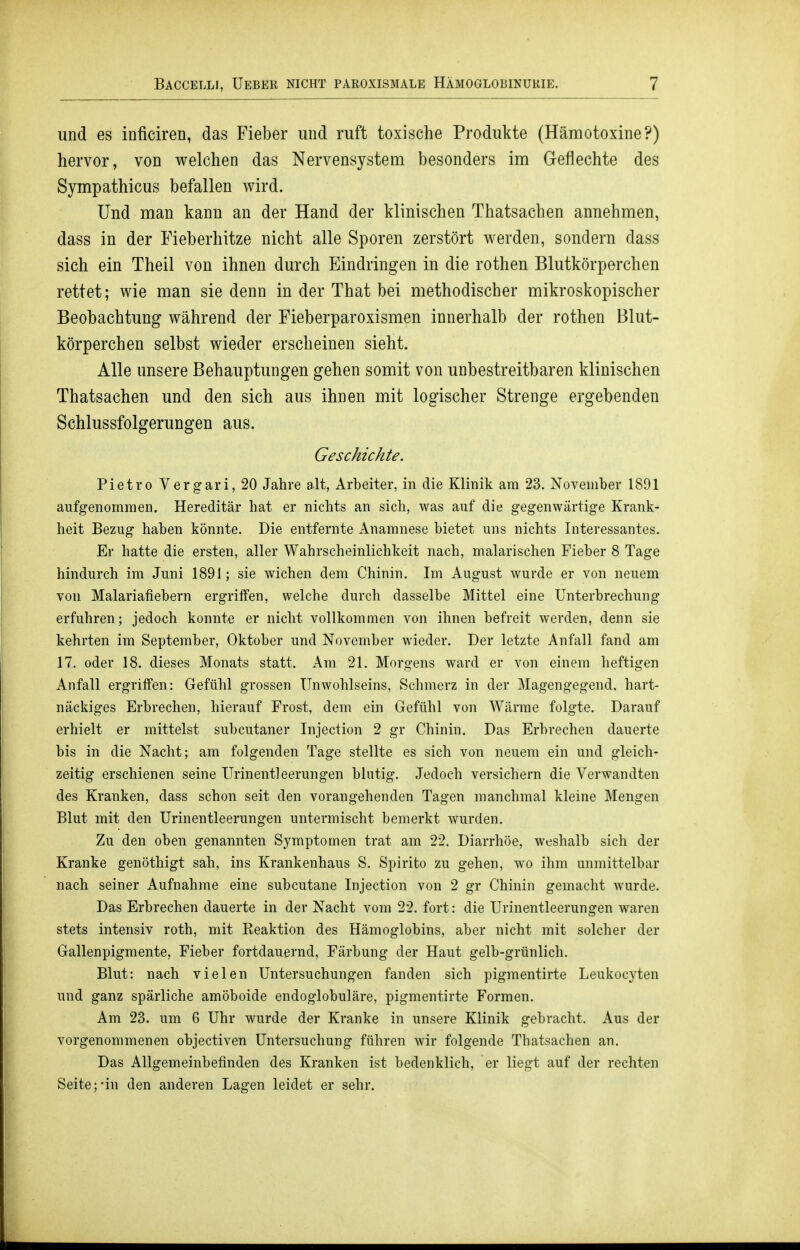 und es inficiren, das Fieber und ruft toxische Produkte (Hämotoxine?) hervor, von welchen das Nervensystem besonders im Geflechte des Sympathicus befallen wird. Und man kann an der Hand der klinischen Thatsachen annehmen, dass in der Fieberhitze nicht alle Sporen zerstört werden, sondern dass sich ein Theil von ihnen durch Eindringen in die rothen Blutkörperchen rettet; wie man sie denn in der That bei methodischer mikroskopischer Beobachtung während der Fieberparoxismen innerhalb der rothen Blut- körperchen selbst wieder erscheinen sieht. Alle unsere Behauptungen gehen somit von unbestreitbaren klinischen Thatsachen und den sich aus ihnen mit logischer Strenge ergebenden Schlussfolgerungen aus. Geschichte. Pietro Vergari, 20 Jahre alt, Arbeiter, in die Klinik am 23. November 1891 aufgenommen. Hereditär hat er nichts an sich, was auf die gegenwärtige Krank- heit Bezug haben könnte. Die entfernte Anamnese bietet uns nichts Interessantes. Er hatte die ersten, aller Wahrscheinlichkeit nach, malarischen Fieber 8 Tage hindurch im Juni 1891; sie wichen dem Chinin. Im August wurde er von neuem von Malariafiebern ergriffen, welche durch dasselbe Mittel eine Unterbrechung erfuhren; jedoch konnte er nicht vollkommen von ihnen befreit werden, denn sie kehrten im September, Oktober und November wieder. Der letzte Anfall fand am 17. oder 18. dieses Monats statt. Am 21. Morgens ward er von einem heftigen Anfall ergriffen: Gefühl grossen Unwohlseins, Schmerz in der Magengegend, hart- näckiges Erbrechen, hierauf Frost, dem ein Gefühl von Wärrae folgte. Darauf erhielt er mittelst subcutaner Injection 2 gr Chinin. Das Erbrechen dauerte bis in die Nacht; am folgenden Tage stellte es sich von neuem ein und gleich- zeitig erschienen seine Urinentleerungen blutig. Jedoch versichern die Verwandten des Kranken, dass schon seit den vorangehenden Tagen manchmal kleine Mengen Blut mit den Urinentleerungen untermischt bemerkt wurden. Zu den oben genannten Symptomen trat am 22. Diarrhöe, weshalb sich der Kranke genöthigt sah, ins Krankenhaus S. Spirito zu gehen, wo ihm unmittelbar nach seiner Aufnahme eine subcutane Injection von 2 gr Chinin gemacht wurde. Das Erbrechen dauerte in der Nacht vom 22. fort: die Urinentleerungen waren stets intensiv roth, mit Keaktion des Hämoglobins, aber nicht mit solcher der Gallenpigmente, Fieber fortdauernd, Färbung der Haut gelb-grünlich. Blut: nach vielen Untersuchungen fanden sich pigraentirte Leukocyten und ganz spärliche amöboide endoglobuläre, pigmentirte Formen. Am 23. um 6 Uhr wurde der Kranke in unsere Klinik gebracht. Aus der vorgenommenen objectiven Untersuchung führen wir folgende Thatsachen an. Das Allgemeinbefinden des Kranken ist bedenklich, er liegt auf der rechten Seite;-in den anderen Lagen leidet er sehr.