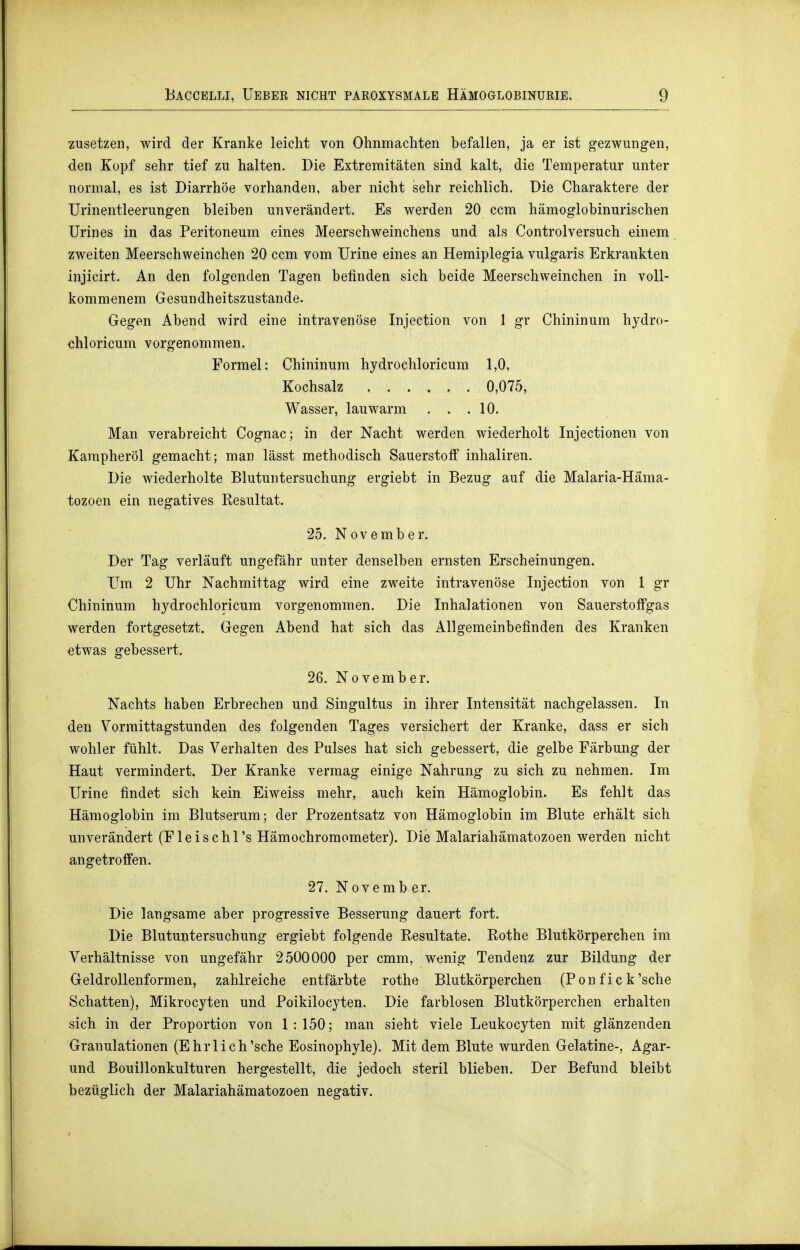 zusetzen, wird der Kranke leicht von Ohnmächten befallen, ja er ist gezwungen, den Kopf sehr tief zu halten. Die Extremitäten sind kalt, die Temperatur unter normal, es ist Diarrhöe vorhanden, aber nicht sehr reichlich. Die Charaktere der Urinentleerungen bleiben unverändert. Es werden 20 ccm hämoglobinurischen Urin es in das Peritoneum eines Meerschweinchens und als Controlversuch einem zweiten Meerschweinchen 20 ccm vom Urine eines an Hemiplegia vulgaris Erkrankten injicirt. An den folgenden Tagen befinden sich beide Meerschweinchen in voll- kommenem Gesundheitszustande. Gegen Abend wird eine intravenöse Injection von 1 gr Chininum hydro- chloricum vorgenommen. Formel: Chininum hydrochloricum 1,0, Kochsalz 0,075, Wasser, lauwarm . . .10. Man verabreicht Cognac; in der Nacht werden wiederholt Injectionen von Karapheröl gemacht; man lässt methodisch Sauerstoff inhaliren. Die wiederholte Blutuntersuchung ergiebt in Bezug auf die Malaria-Hama- tozoen ein negatives Resultat. 25. November. Der Tag verläuft ungefähr unter denselben ernsten Erscheinungen. Um 2 Uhr Nachmittag wird eine zweite intravenöse Injection von 1 gr Chininum hydrochloricum vorgenommen. Die Inhalationen von Sauerstoffgas werden fortgesetzt. Gegen Abend hat sich das Allgemeinbefinden des Kranken etwas gebessert. 26. November. Nachts haben Erbrechen und Singultus in ihrer Intensität nachgelassen. In den Vormittagstunden des folgenden Tages versichert der Kranke, dass er sich wohler fühlt. Das Verhalten des Pulses hat sich gebessert, die gelbe Färbung der Haut vermindert. Der Kranke vermag einige Nahrung zu sich zu nehmen. Im Urine findet sich kein Eiweiss mehr, auch kein Hämoglobin. Es fehlt das Hämoglobin im Blutserum; der Prozentsatz von Hämoglobin im Blute erhält sich unverändert (Fleischl's Hämochromometer). Die Malariahämatozoen werden nicht angetroffen. 27. Novemb er. Die langsame aber progressive Besserung dauert fort. Die Blutuntersuchung ergiebt folgende Resultate. Rothe Blutkörperchen im Verhältnisse von ungefähr 2500000 per cmm, wenig Tendenz zur Bildung der Geldrollenformen, zahlreiche entfärbte rothe Blutkörperchen (Pon f ic k'sehe Schatten), Mikrocyten und Poikilocyten. Die farblosen Blutkörperchen erhalten sich in der Proportion von 1: 150; man sieht viele Leukocyten mit glänzenden Granulationen (Ehr lieh'sehe Eosinophyle). Mit dem Blute wurden Gelatine-, Agar- und Bouillonkulturen hergestellt, die jedoch steril blieben. Der Befund bleibt bezüglich der Malariahämatozoen negativ.