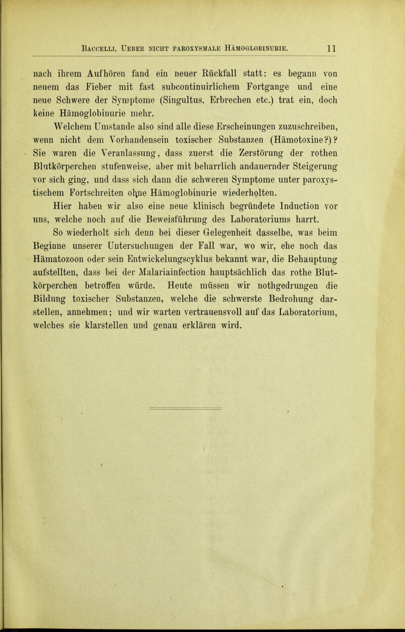 nach ihrem Aufhören fand ein neuer Rückfall statt: es begann von neuem das Fieber mit fast subcontinuirlichem Fortgange und eine neue Schwere der Symptome (Singultus, Erbrechen etc.) trat ein, doch keine Hämoglobinurie mehr. Welchem Umstände also sind alle diese Erscheinungen zuzuschreiben, wenn nicht dem Vorhandensein toxischer Substanzen (Hämotoxine?)? Sie waren die Veranlassung, dass zuerst die Zerstörung der rothen Blutkörperchen stufenweise, aber mit beharrlich andauernder Steigerung vor sich ging, und dass sich dann die schweren Symptome unter paroxys- tischem Fortschreiten ol;ne Hämoglobinurie wiederholten. Hier haben wir also eine neue klinisch begründete Induction vor uns, welche noch auf die Beweisführung des Laboratoriums harrt. So wiederholt sich denn bei dieser Gelegenheit dasselbe, was beim Beginne unserer Untersuchungen der Fall war, wo wir, ehe noch das Hämatozoon oder sein Entwickelungscyklus bekannt war, die Behauptung aufstellten, dass bei der Malariainfection hauptsächlich das rothe Blut- körperchen betroffen würde. Heute müssen wir nothgedrungen die Bildung toxischer Substanzen, welche die schwerste Bedrohung dar- stellen, annehmen; und wir warten vertrauensvoll auf das Laboratorium, welches sie klarstellen und genau erklären wird.