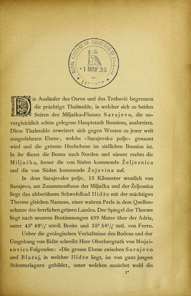ie Ausläufer des Osren und des Trebovic begrenzen die prächtige Thalmulde, in welcher sich zu beiden Seiten des Miljacka-Flusses S a r a j e v o, die un- vergleichlich schön gelegene Hauptstadt Bosniens, ausbreitet. Diese Thalmulde erweitert sich gegen Westen zu jener weit ausgedehnten Ebene, welche »Sarajevsko polje« genannt wird und die grösste Hochebene im südlichen Bosnien ist. In ihr fliesst die Bosna nach Norden und nimmt rechts die V Miljacka, ferner die von Süden kommende Z e 1 j e z n i c a und die von Süden kommende Zujevina auf. In dem Sarajevsko polje, 13 Kilometer westlich von Sarajevo, am Zusammenflusse der Miljacka und der Zeljeznica liegt das altberühmte Schwefelbad 11 i d z e mit der mächtigen Therme gleichen Namens, einer wahren Perle in dem Quellen- schatze des herrlichen grünen Landes. Der Spiegel der Therme liegt nach neueren Bestimmungen 499 Meter über der Adria, unter 43^ 4972' nördl. Breite und 35^ 6872' östl. von Ferro. Ueber die geologischen Verhältnisse des Bodens und der Umgebung von Ilidze schreibt Herr Oberbergrath von Mojsi- s o V i c s Folgendes: »Die grosse Ebene zwischen Sarajevo und B1 a z u j, in welcher Ilidze liegt, ist von ganz jungen Schotterlagern gebildet, unter welchen zunächst wohl die 1*