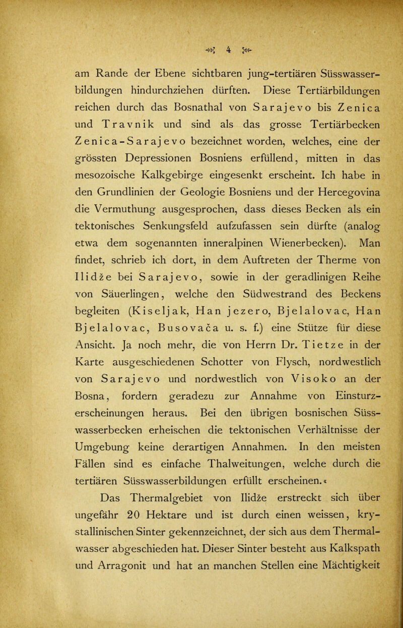 am Rande der Ebene sichtbaren jung-tertiären Süsswasser- bildungen hindurchziehen dürften. Diese Tertiärbildungen reichen durch das Bosnathal von Sarajevo bis Zenica und T r a V n i k und sind als das grosse Tertiärbecken Zenica-Sarajevo bezeichnet worden, welches, eine der grössten Depressionen Bosniens erfüllend, mitten in das mesozoische Kalkgebirge eingesenkt erscheint. Ich habe in den Grundlinien der Geologie Bosniens und der Hercegovina die Vermuthung ausgesprochen, dass dieses Becken als ein tektonisches Senkungsfeld aufzufassen sein dürfte (analog etwa dem sogenannten inneralpinen Wienerbecken). Man findet, schrieb ich dort, in dem Auftreten der Therme von Iii dz e bei Sarajevo, sowie in der geradlinigen Reihe von Säuerlingen, welche den Südwestrand des Beckens begleiten (Kiseljak, Han jezero, Bjelalovac, Han Bjelalovac, Busovaca u. s. f.) eine Stütze für diese Ansicht. Ja noch mehr, die von Herrn Dr. T i e t z e in der Karte ausgeschiedenen Schotter von Flysch, nordwestlich von Sarajevo und nordwestlich von V i s o k o an der Bosna, fordern geradezu zur Annahme von Einsturz- erscheinungen heraus. Bei den übrigen bosnischen Süss- wasserbecken erheischen die tektonischen Verhältnisse der Umgebung keine derartigen Annahmen. In den meisten Fällen sind es einfache Thalweitungen, welche durch die tertiären Süsswasserbildungen erfüllt erscheinen.« Das Thermalgebiet von Ilidze erstreckt sich über ungefähr 20 Hektare und ist durch einen weissen, kry- stallinischen Sinter gekennzeichnet, der sich aus dem Thermal- wasser abgeschieden hat. Dieser Sinter besteht aus Kalkspath und Arragonit und hat an manchen Stellen eine Mächtigkeit