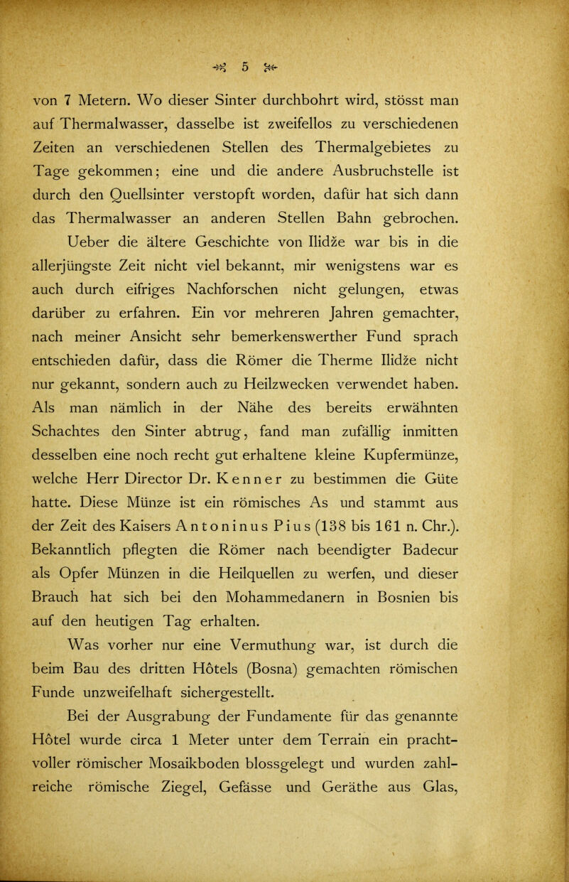 von 7 Metern. Wo dieser Sinter durchbohrt wird, stösst man auf Thermalwasser, dasselbe ist zweifellos zu verschiedenen Zeiten an verschiedenen Stellen des Thermalgebietes zu Tage gekommen; eine und die andere Ausbruchstelle ist durch den Ouellsinter verstopft worden, dafür hat sich dann das Thermalwasser an anderen Stellen Bahn gebrochen. Ueber die ältere Geschichte von Ilidze war bis in die allerjüngste Zeit nicht viel bekannt, mir wenigstens war es auch durch eifriges Nachforschen nicht gelungen, etwas darüber zu erfahren. Ein vor mehreren Jahren gemachter, nach meiner Ansicht sehr bemerkenswerther Fund sprach entschieden dafür, dass die Römer die Therme Ilidze nicht nur gekannt, sondern auch zu Heilzwecken verwendet haben. Als man nämlich in der Nähe des bereits erwähnten Schachtes den Sinter abtrug, fand man zufällig inmitten desselben eine noch recht gut erhaltene kleine Kupfermünze, welche Herr Director Dr. Kenner zu bestimmen die Güte hatte. Diese Münze ist ein römisches As und stammt aus der Zeit des Kaisers Antoninus Pius (138 bis 161 n. Chr.). Bekanntlich pflegten die Römer nach beendigter Badecur als Opfer Münzen in die Heilquellen zu werfen, und dieser Brauch hat sich bei den Mohammedanern in Bosnien bis auf den heutigen Tag erhalten. Was vorher nur eine Vermuthung war, ist durch die beim Bau des dritten Hotels (Bosna) gemachten römischen Funde unzweifelhaft sichergestellt. Bei der Ausgrabung der Fundamente für das genannte Hotel wurde circa 1 Meter unter dem Terrain ein pracht- voller römischer Mosaikboden blossgelegt und wurden zahl- reiche römische Ziegel, Gefässe und Geräthe aus Glas,