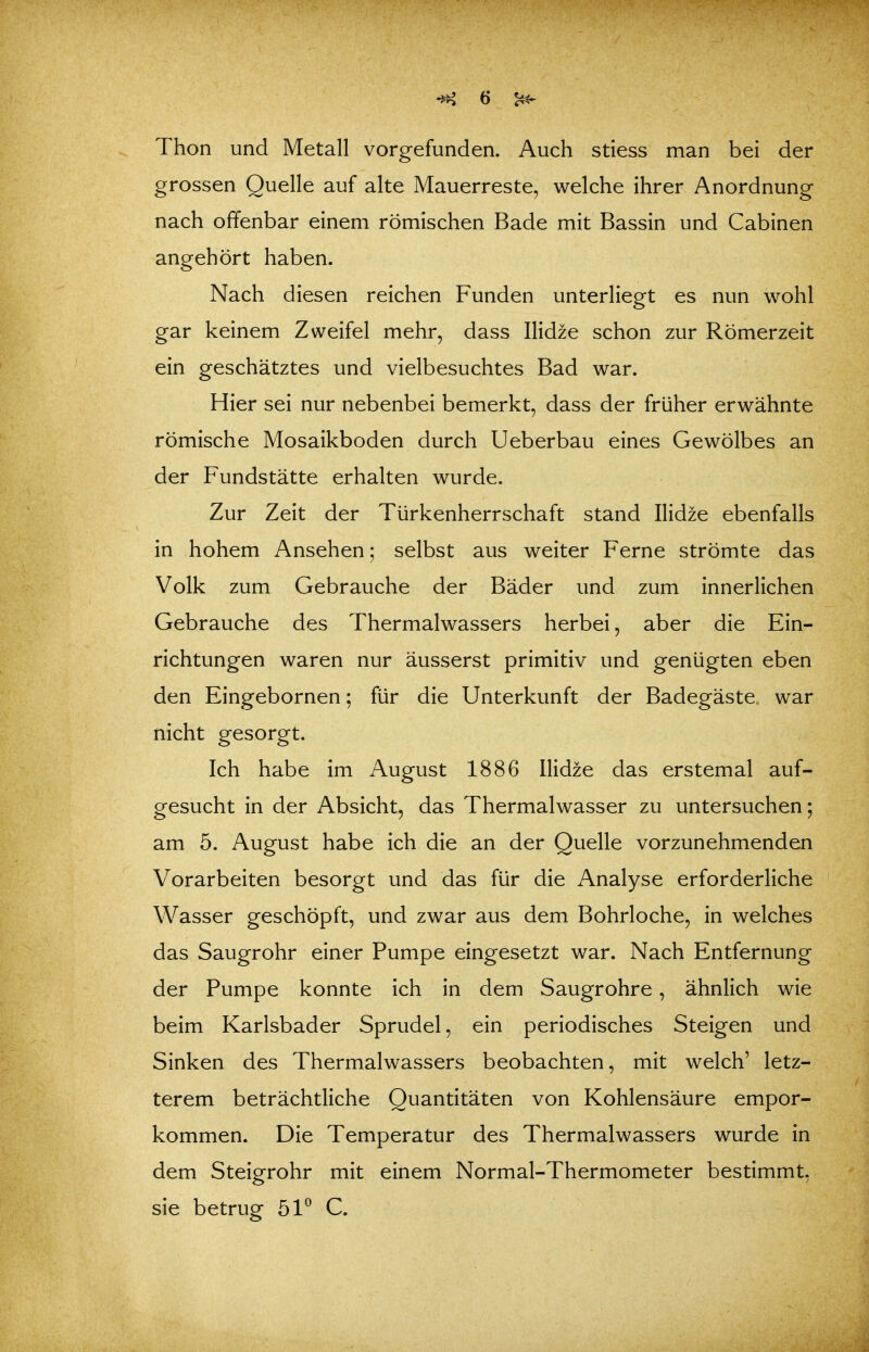 Thon und Metall vorgefunden. Auch stiess man bei der grossen Quelle auf alte Mauerreste, welche ihrer Anordnung nach offenbar einem römischen Bade mit Bassin und Cabinen angehört haben. Nach diesen reichen Funden unterliegt es nun wohl gar keinem Zweifel mehr, dass Ilidze schon zur Römerzeit ein geschätztes und vielbesuchtes Bad war. Hier sei nur nebenbei bemerkt, dass der früher erwähnte römische Mosaikboden durch Ueberbau eines Gewölbes an der Fundstätte erhalten wurde. Zur Zeit der Türkenherrschaft stand Ilidze ebenfalls in hohem Ansehen; selbst aus weiter Ferne strömte das Volk zum Gebrauche der Bäder und zum innerlichen Gebrauche des Thermalwassers herbei, aber die Ein- richtungen waren nur äusserst primitiv und genügten eben den Eingebornen; für die Unterkunft der Badegäste, war nicht gesorgt. Ich habe im August 1886 Ilidze das erstemal auf- gesucht in der Absicht, das Thermalwasser zu untersuchen; am 5. August habe ich die an der Quelle vorzunehmenden Vorarbeiten besorgt und das für die Analyse erforderliche Wasser geschöpft, und zwar aus dem Bohrloche, in welches das Saugrohr einer Pumpe eingesetzt war. Nach Entfernung der Pumpe konnte ich in dem Saugrohre, ähnlich wie beim Karlsbader Sprudel, ein periodisches Steigen und Sinken des Thermalwassers beobachten, mit welch' letz- terem beträchtliche Quantitäten von Kohlensäure empor- kommen. Die Temperatur des Thermalwassers wurde in dem Steigrohr mit einem Normal-Thermometer bestimmt, sie betrug 51^ C.