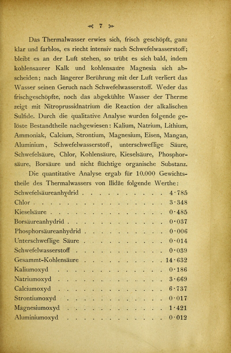 Das Thermalwasser erwies sich, frisch geschöpft, ganz klar und farblos, es riecht intensiv nach Schwefelwasserstoff; bleibt es an der Luft stehen, so trübt es sich bald, indem kohlensaurer Kalk und kohlensaure Magnesia sich ab- scheiden; nach längerer Berührung mit der Luft verliert das Wasser seinen Geruch nach Schwefelwasserstoff. Weder das frischgeschöpfte, noch das abgekühlte Wasser der Therme zeigt mit Nitroprussidnatrium die Reaction der alkalischen Sulfide. Durch die qualitative Analyse wurden folgende ge- löste Bestandtheile nachgewiesen: Kalium, Natrium, Lithium, Ammoniak, Calcium, Strontium, Magnesium, Eisen, Mangan, Aluminium, Schwefelwasserstoff, unterschweflige Säure, Schwefelsäure, Chlor, Kohlensäure, Kieselsäure, Phosphor- säure, Borsäure und nicht flüchtige organische Substanz. Die quantitative Analyse ergab für 10.000 Gewichts- theile des Thermalwassers von Ilidze folgende Werthe: .4-785 Chlor ......... 3-348 Kieselsäure . . . .... 0-485 . 0-037 Phosphorsäureanhydrid . . 0-006 0-014 ......... 0-039 Gesammt-Kohlensäure . 14-632 Kaliumoxyd . 0-186 . 3-669 6-737 . : . . . .... 0-017 Magnesiumoxyd . . . . . . . . . . . 1-421 Aluminiumoxyd . ... . . . . .0-012