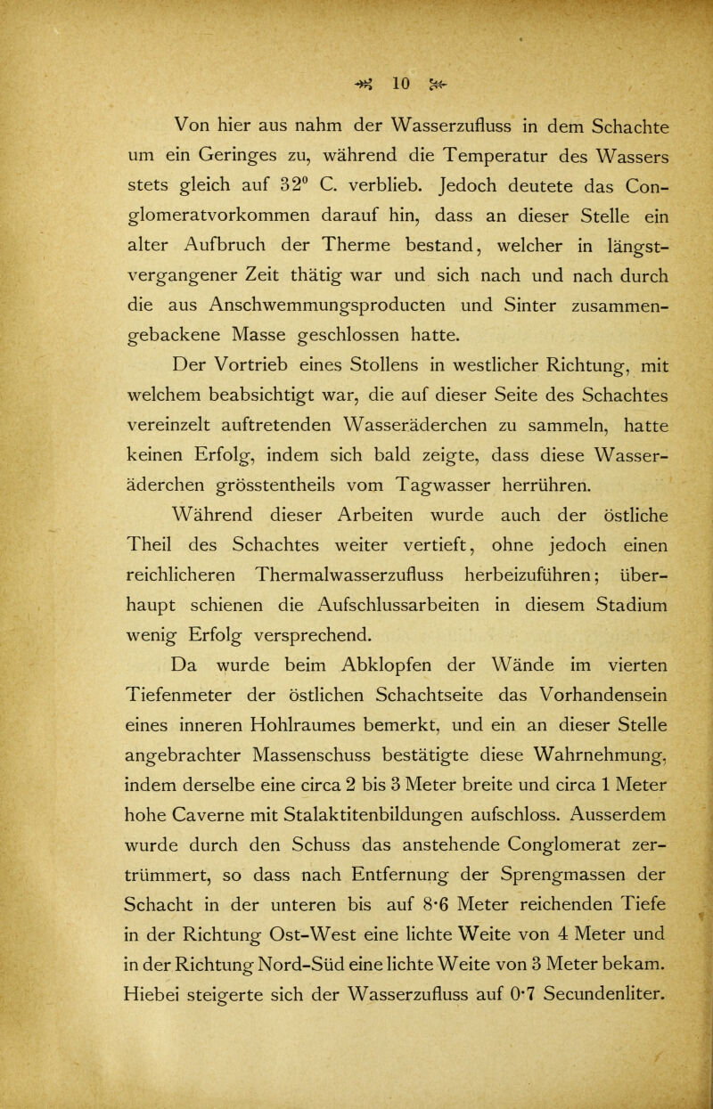 Von hier aus nahm der Wasserzufluss in dem Schachte um ein Geringes zu, während die Temperatur des Wassers stets gleich auf 32^ C. verblieb. Jedoch deutete das Con- glomeratvorkommen darauf hin, dass an dieser Stelle ein alter Aufbruch der Therme bestand, welcher in längst- vergangener Zeit thätig war und sich nach und nach durch die aus Anschwemmungsproducten und Sinter zusammen- gebackene Masse geschlossen hatte. Der Vortrieb eines Stollens in westlicher Richtung, mit welchem beabsichtigt war, die auf dieser Seite des Schachtes vereinzelt auftretenden Wasseräderchen zu sammeln, hatte keinen Erfolg, indem sich bald zeigte, dass diese Wasser- äderchen grösstentheils vom Tagwasser herrühren. Während dieser Arbeiten wurde auch der östliche Theil des Schachtes weiter vertieft, ohne jedoch einen reichlicheren Thermalwasserzufluss herbeizuführen; über- haupt schienen die Aufschlussarbeiten in diesem Stadium wenig Erfolg versprechend. Da wurde beim Abklopfen der Wände im vierten Tiefenmeter der östlichen Schachtseite das Vorhandensein eines inneren Hohlraumes bemerkt, und ein an dieser Stelle angebrachter Massenschuss bestätigte diese Wahrnehmung, indem derselbe eine circa 2 bis 3 Meter breite und circa 1 Meter hohe Caverne mit Stalaktitenbildungen aufschloss. Ausserdem wurde durch den Schuss das anstehende Conglomerat zer- trümmert, so dass nach Entfernung der Sprengmassen der Schacht in der unteren bis auf 8*6 Meter reichenden Tiefe in der Richtung Ost-West eine lichte Weite von 4 Meter und in der Richtung Nord-Süd eine lichte Weite von 3 Meter bekam. Hiebe! steigerte sich der Wasserzufluss auf 0'7 Secundenliter.