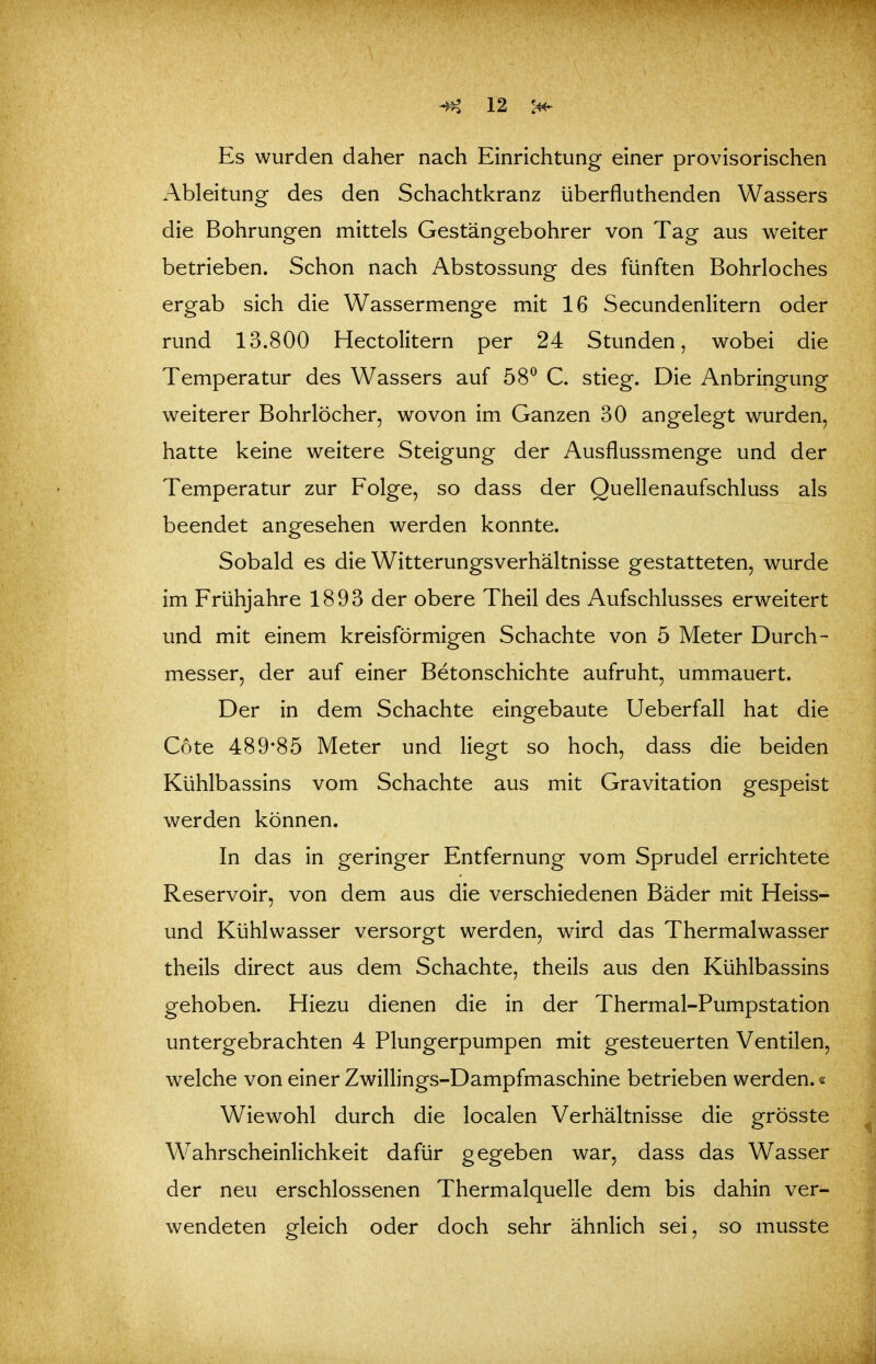 Es wurden daher nach Einrichtung einer provisorischen Ableitung des den Schachtkranz überfluthenden Wassers die Bohrungen mittels Gestängebohrer von Tag aus v^eiter betrieben. Schon nach Abstossung des fünften Bohrloches ergab sich die Wassermenge mit 16 Secundenlitern oder rund 13.800 Hectolitern per 24 Stunden, wobei die Temperatur des Wassers auf 58^ C. stieg. Die Anbringung weiterer Bohrlöcher, wovon im Ganzen 30 angelegt wurden, hatte keine weitere Steigung der Ausflussmenge und der Temperatur zur Folge, so dass der Quellenaufschluss als beendet angesehen werden konnte. Sobald es die Witterungsverhältnisse gestatteten, wurde im Frühjahre 1893 der obere Theil des Aufschlusses erweitert und mit einem kreisförmigen Schachte von 5 Meter Durch- messer, der auf einer Betonschichte aufruht, ummauert. Der in dem Schachte eingebaute Ueberfall hat die Cote 489*85 Meter und liegt so hoch, dass die beiden Kühlbassins vom Schachte aus mit Gravitation gespeist werden können. In das in geringer Entfernung vom Sprudel errichtete Reservoir, von dem aus die verschiedenen Bäder mit Heiss- und Kühlwasser versorgt werden, wird das Thermalwasser theils direct aus dem Schachte, theils aus den Kühlbassins gehoben. Hiezu dienen die in der Thermal-Pumpstation untergebrachten 4 Plungerpumpen mit gesteuerten Ventilen, welche von einer Zwillings-Dampfmaschine betrieben werden.« Wiewohl durch die localen Verhältnisse die grösste W^ahrscheinlichkeit dafür gegeben war, dass das Wasser der neu erschlossenen Thermalquelle dem bis dahin ver- wendeten gleich oder doch sehr ähnlich sei, so musste