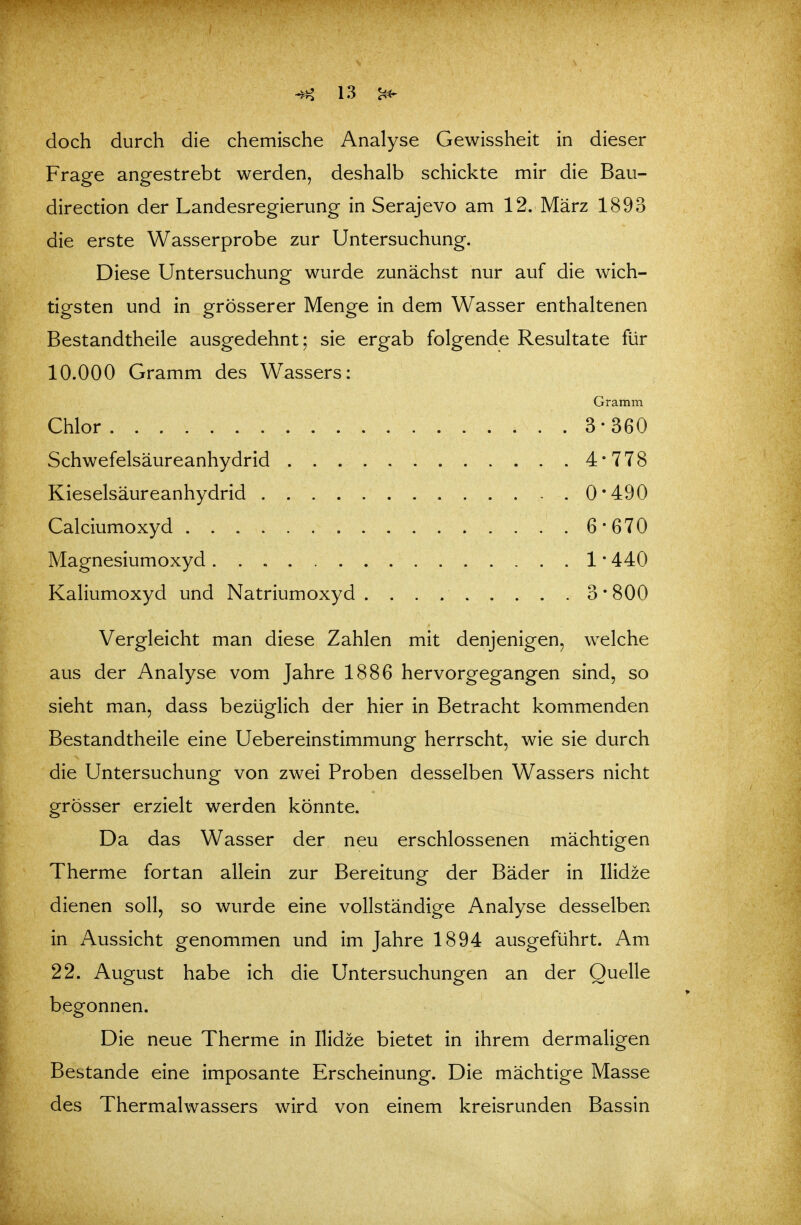 doch durch die chemische Analyse Gewissheit in dieser Frage angestrebt werden, deshalb schickte mir die Bau- direction der Landesregierung in Serajevo am 12. März 1893 die erste Wasserprobe zur Untersuchung. Diese Untersuchung wurde zunächst nur auf die wich- tigsten und in grösserer Menge in dem Wasser enthaltenen Bestandtheile ausgedehnt; sie ergab folgende Resultate für 10.000 Gramm des Wassers: Gramm Chlor .3-360 Schwefelsäureanhydrid 4*778 Kieselsäureanhydrid 0*490 Calciumoxyd 6*670 Magnesiumoxyd 1 • 440 Kaliumoxyd und Natriumoxyd. 3*800 Vergleicht man diese Zahlen mit denjenigen, welche aus der Analyse vom Jahre 1886 hervorgegangen sind, so sieht man, dass bezüglich der hier in Betracht kommenden Bestandtheile eine Uebereinstimmung herrscht, wie sie durch die Untersuchung von zwei Proben desselben Wassers nicht grösser erzielt werden könnte. Da das Wasser der neu erschlossenen mächtigen Therme fortan allein zur Bereitung der Bäder in Ilidze dienen soll, so wurde eine vollständige Analyse desselben in Aussicht genommen und im Jahre 1894 ausgeführt. Am 22. August habe ich die Untersuchungen an der Quelle begonnen. Die neue Therme in Ilidze bietet in ihrem dermaligen Bestände eine imposante Erscheinung. Die mächtige Masse des Thermalwassers wird von einem kreisrunden Bassin