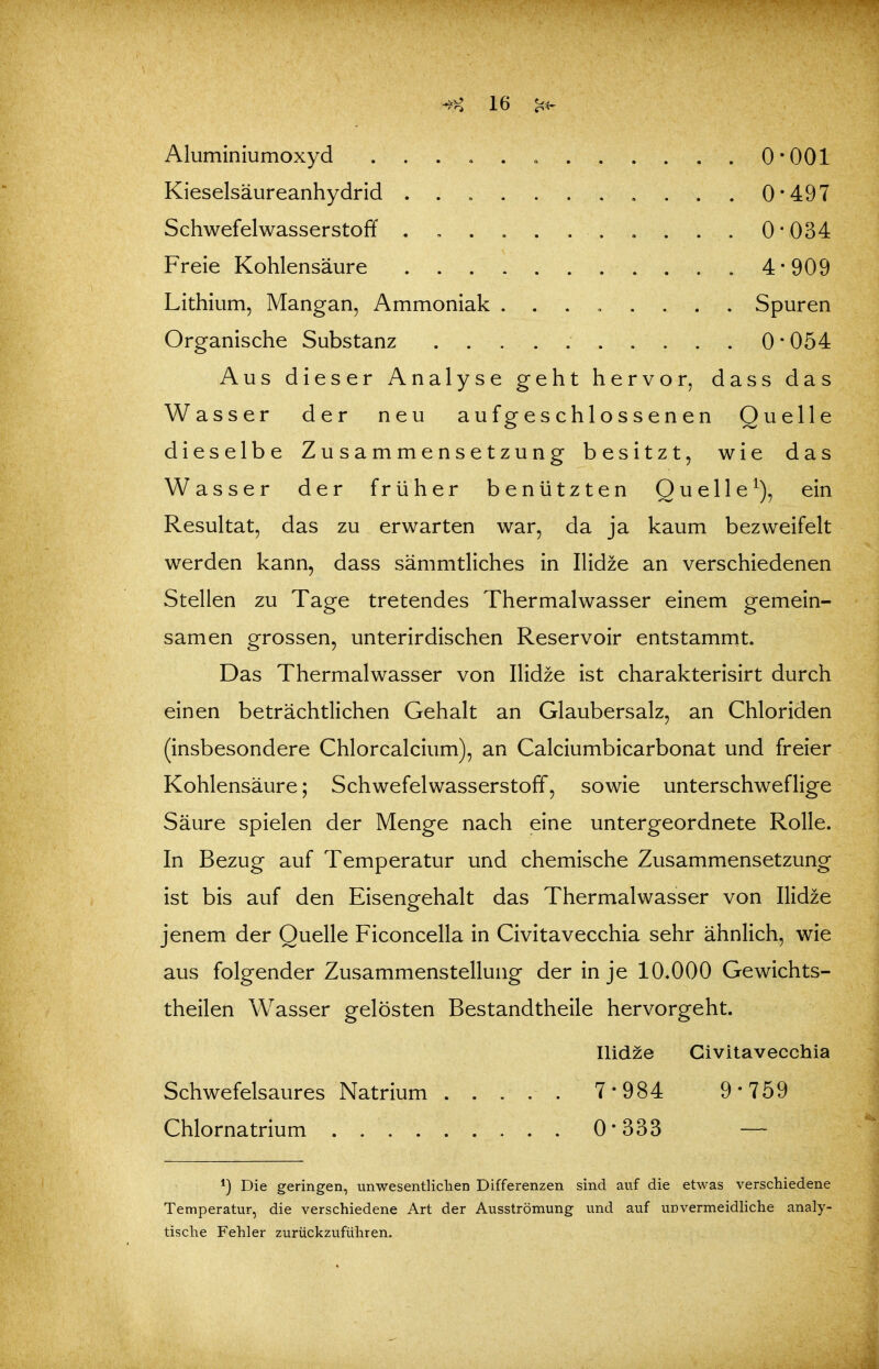 Aluminiumoxyd „ 0*001 Kieselsäureanhydrid 0*497 Schwefelwasserstoff 0*034 Freie Kohlensäure 4*909 Lithium, Mangan, Ammoniak ........ Spuren Organische Substanz 0*054 Aus dieser Analyse geht hervor, dass das Wasser der neu aufgeschlossenen Quelle dieselbe Zusammensetzung besitzt, wie das Wasser der früher benützten Quelle^), ein Resultat, das zu erwarten war, da ja kaum bezweifelt werden kann, dass sämmtliches in Ilidze an verschiedenen Stellen zu Tage tretendes Thermalwasser einem gemein- samen grossen, unterirdischen Reservoir entstammt. Das Thermalwasser von Ilidze ist charakterisirt durch einen beträchtlichen Gehalt an Glaubersalz, an Chloriden (insbesondere Chlorcalcium), an Calciumbicarbonat und freier Kohlensäure; Schwefelwasserstoff, sowie unterschweflige Säure spielen der Menge nach eine untergeordnete Rolle. In Bezug auf Temperatur und chemische Zusammensetzung ist bis auf den Eisengehalt das Thermalwasser von Ilidze jenem der Quelle Ficoncella in Civitavecchia sehr ähnlich, wie aus folgender Zusammenstellung der in je 10.000 Gewichts- theilen Wasser gelösten Bestandtheile hervorgeht. Ilidze Civitavecchia Schwefelsaures Natrium ..... 7*984 9*759 Chlornatrium 0*333 — *) Die geringen, unwesentliclien Differenzen sind auf die etwas verschiedene Temperatur, die verschiedene Art der Ausströmung und auf unvermeidliche analy- tische Fehler zurückzuführen.