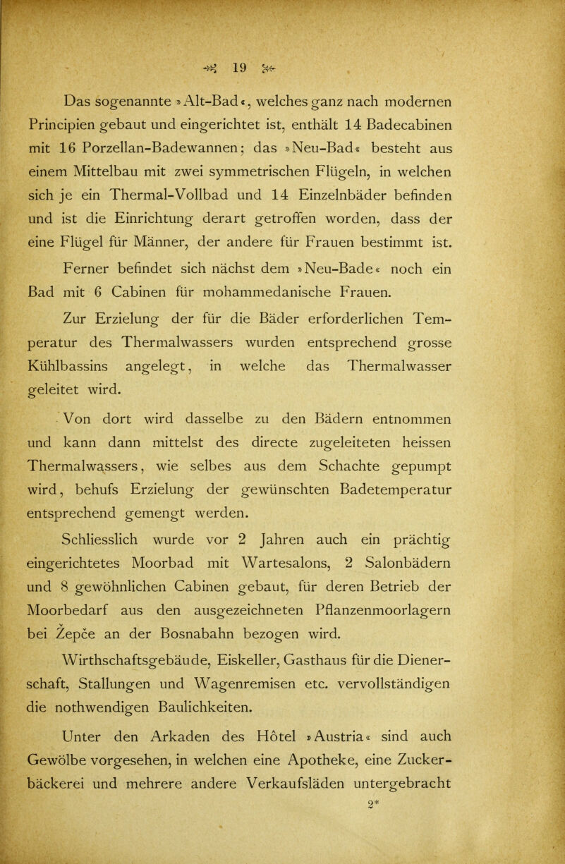 Das sogenannte »Alt-Bad«, welches ganz nach modernen Principien gebaut und eingerichtet ist, enthält 14 Badecabinen mit 16 Porzellan-Badewannen; das »Neu-Bad« besteht aus einem Mittelbau mit zwei symmetrischen Flügeln, in welchen sich je ein Thermal-Vollbad und 14 Einzelnbäder befinden und ist die Einrichtung derart getroffen worden, dass der eine Flügel für Männer, der andere für Frauen bestimmt ist. Ferner befindet sich nächst dem »Neu-Bade« noch ein Bad mit 6 Cabinen für mohammedanische Frauen. Zur Erzielung der für die Bäder erforderlichen Tem- peratur des Thermalwassers wurden entsprechend grosse Kühlbassins angelegt, in welche das Thermalwasser geleitet wird. Von dort wird dasselbe zu den Bädern entnommen und kann dann mittelst des directe zugeleiteten heissen Thermalwassers, wie selbes aus dem Schachte gepumpt wird, behufs Erzielung der gewünschten Badetemperatur entsprechend gemengt werden. Schliesslich wurde vor 2 Jahren auch ein prächtig eingerichtetes Moorbad mit Wartesalons, 2 Salonbädern und 8 gewöhnlichen Cabinen gebaut, für deren Betrieb der Moorbedarf aus den ausgezeichneten Pflanzenmoorlagern bei Zepce an der Bosnabahn bezogen wird. Wirthschaftsgebäude, Eiskeller, Gasthaus für die Diener- schaft, Stallungen und Wagenremisen etc. vervollständigen die nothwendigen Baulichkeiten. Unter den Arkaden des Hotel »Austria« sind auch Gewölbe vorgesehen, in welchen eine Apotheke, eine Zucker- bäckerei und mehrere andere Verkaufsläden untergebracht