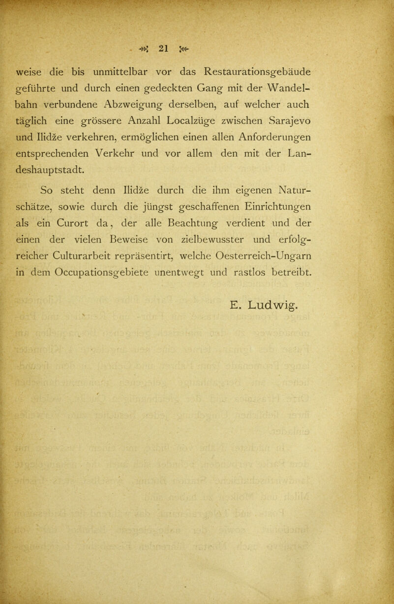 weise die bis unmittelbar vor das Restaurationsgebäude geführte und durch einen gedeckten Gang mit der Wandel- bahn verbundene Abzweigung derselben, auf welcher auch täglich eine grössere Anzahl Localzüge zwischen Sarajevo und Ilidze verkehren, ermöglichen einen allen Anforderungen entsprechenden Verkehr und vor allem den mit der Lan- deshauptstadt. So steht denn Ilidze durch die ihm eigenen Natur- schätze, sowie durch die jüngst geschaffenen Einrichtungen als ein Curort da, der alle Beachtung verdient und der einen der vielen Beweise von zielbewusster und erfolg- reicher Culturarbeit repräsentirt, welche Oesterreich-Ungarn in dem Occupationsgebiete unentwegt und rastlos betreibt. E. Ludwig.