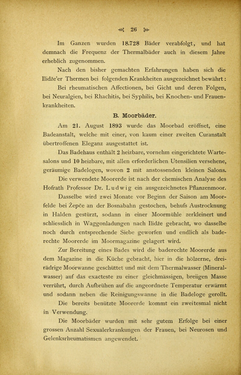 Im Ganzen wurden 18.728 Bäder verabfolgt, und hat demnach die Frequenz der Thermalbäder auch in diesem Jahre erheblich zugenommen. Nach den bisher gemachten Erfahrungen haben sich die Ilidze'er Thermen bei folgenden Krankheiten ausgezeichnet bewährt: Bei rheumatischen Afifectionen, bei Gicht und deren Folgen, bei Neuralgien, bei Rhachitis, bei Syphilis, bei Knochen- und Frauen- krankheiten. B. Moorbäder. Am 21. August 1893 wurde das Moorbad eröffnet, eine Badeanstalt, welche mit einer, von kaum einer zweiten Curanstalt übertroffenen Eleganz ausgestattet ist. Das Badehaus enthält 2 heizbare, vornehm eingerichtete Warte- salons und 10 heizbare, mit allen erforderlichen Utensilien versehene, geräumige Badelogen, wovon 2 mit anstossenden kleinen Salons. Die verwendete Moorerde ist nach der chemischen Analyse des Hofrath Professor Dr. Ludwig ein ausgezeichnetes Pflanzenmoor. Dasselbe wird zwei Monate vor Beginn der Saison am Moor- felde bei Zepce an der Bosnabahn gestochen, behufs Austrocknung in Halden gestürzt, sodann in einer Moormühle zerkleinert und schliesslich in Waggonladungen nach Ilid^e gebracht, wo dasselbe noch durch entsprechende Siebe geworfen und endlich als bade- rechte Moorerde im Moormagazine gelagert wird. Zur Bereitung eines Bades wird die baderechte Moorerde aus dem Magazine in die Küche gebracht, hier in die hölzerne, drei- rädrige Moorwanne geschüttet und mit dem Thermalwasser (Mineral- wasser) auf das exacteste zu einer gleichmässigen^ breiigen Masse verrührt, durch Aufbrühen auf die angeordnete Temperatur erwärmt und sodann neben die Reinigungswanne in die Badeloge gerollt. Die bereits benützte Moorerde kommt ein zweitesmal nicht in Verwendung. Die Moorbäder wurden mit sehr gutem Erfolge bei einer grossen Anzahl Sexualerkrankungen der Frauen, bei Neurosen und Gelenksrheumatismen angewendet.