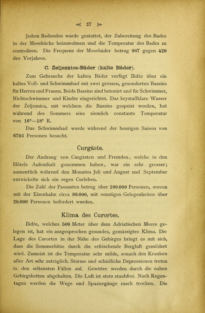 Jedem Badenden wurde gestattet, der Zubereitung des Bades in der Moorküche beizuwohnen und die Temperatur des Bades zu controliren. Die Frequenz der Moorbäder betrug 907 gegen 420 des Vorjahres. C. Zeljeznica-Bäder (kalte Bäder). Zum Gebrauche der kalten Bäder verfügt IHdze über ein kaltes Voll- und Schwimmbad mit zwei grossen, gesonderten Bassins für Herren und Frauen. Beide Bassins sind betonirt und für Schwimmer, Nichtschwimmer und Kinder eingerichtet. Das krystallklare Wasser der Zeljeznica, mit welchem die Bassins gespeist werden, hat während des Sommers eine ziemlich constante Temperatur von 16«—18 R. Das Schwimmbad wurde während der heurigen Saison von 6703 Personen besucht. Curgäste. Der Andrang von Curgästen und Fremden, welche in den Hotels Aufenthalt genommen haben, war ein sehr grosser; namentlich während den Monaten Juli und August und September entwickelte sich ein reges Curieben. Die Zahl der Passanten betrug über 100.000 Personen, wovon mit der Eisenbahn circa 80.000, mit sonstigen Gelegenheiten über 20.000 Personen befördert wurden. Klima des Curortes. Ilidze, welches 500 Meter über dem Adriatischen Meere ge- legen ist, hat ein ausgesprochen gesundes, gemässigtes Klima. Die Lage des Curortes in der Nähe des Gebirges bringt es mit sich, dass die Sommerhitze durch die erfrischende Bergluft gemildert wird. Zumeist ist die Temperatur sehr milde, sonach den Kranken aller Art sehr zuträglich. Stürme und schädHche Depressionen treten in den seltensten Fällen auf. Gewitter werden durch die nahen Gebirgsketten abgehalten. Die Luft ist stets staubfrei. Nach Regen- tagen werden die Wege und Spaziergänge rasch trocken. Die