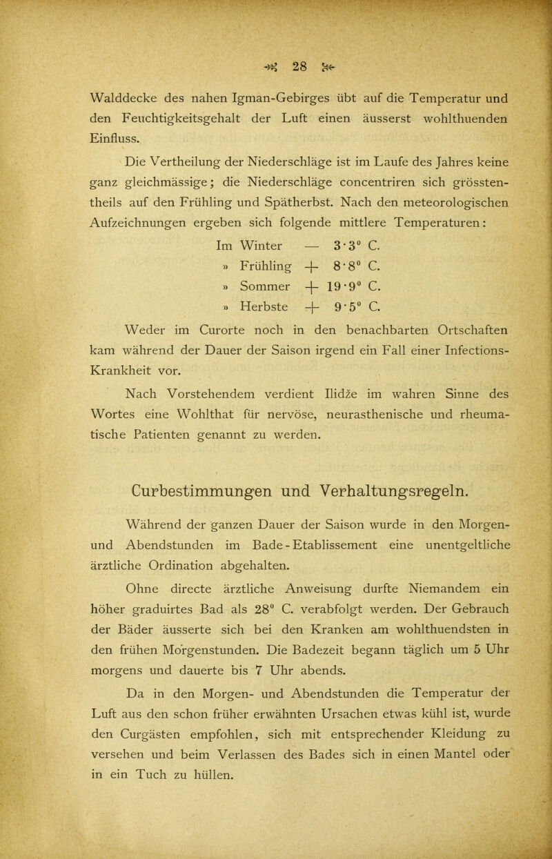 Walddecke des nahen Igman-Gebirges übt auf die Temperatur und den Feuchtigkeitsgehalt der Luft einen äusserst wohlthuenden Einfluss. Die Vertheilung der Niederschläge ist im Laufe des Jahres keine ganz gleichmässige; die Niederschläge concentriren sich grössten- theils auf den Frühling und Spätherbst. Nach den meteorologischen Aufzeichnungen ergeben sich folgende mittlere Temperaturen: Im Winter — 3-3 C » Frühling -f 8-8 C. » Sommer -|- 19-9' C. » Herbste + 9-5 C. Weder im Curorte noch in den benachbarten Ortschaften kam während der Dauer der Saison irgend ein Fall einer Infections- Krankheit vor. Nach Vorstehendem verdient Ilidze im wahren Sinne des Wortes eine Wohlthat für nervöse, neurasthenische und rheuma- tische Patienten genannt zu werden. Curbestimmungen und Verhaltungsregeln. Während der ganzen Dauer der Saison wurde in den Morgen- und Abendstunden im Bade - Etablissement eine unentgeltHche ärztliche Ordination abgehalten. Ohne directe ärztliche Anweisung durfte Niemandem ein höher graduirtes Bad als 28° C. verabfolgt werden. Der Gebrauch der Bäder äusserte sich bei den Kranken am wohlthuendsten in den frühen Morgenstunden. Die Badezeit begann täglich um 5 Uhr morgens und dauerte bis 7 Uhr abends. Da in den Morgen- und Abendstunden die Temperatur der Luft aus den schon früher erwähnten Ursachen etwas kühl ist, wurde den Curgästen empfohlen, sich mit entsprechender Kleidung zu versehen und beim Verlassen des Bades sich in einen Mantel oder in ein Tuch zu hüllen.