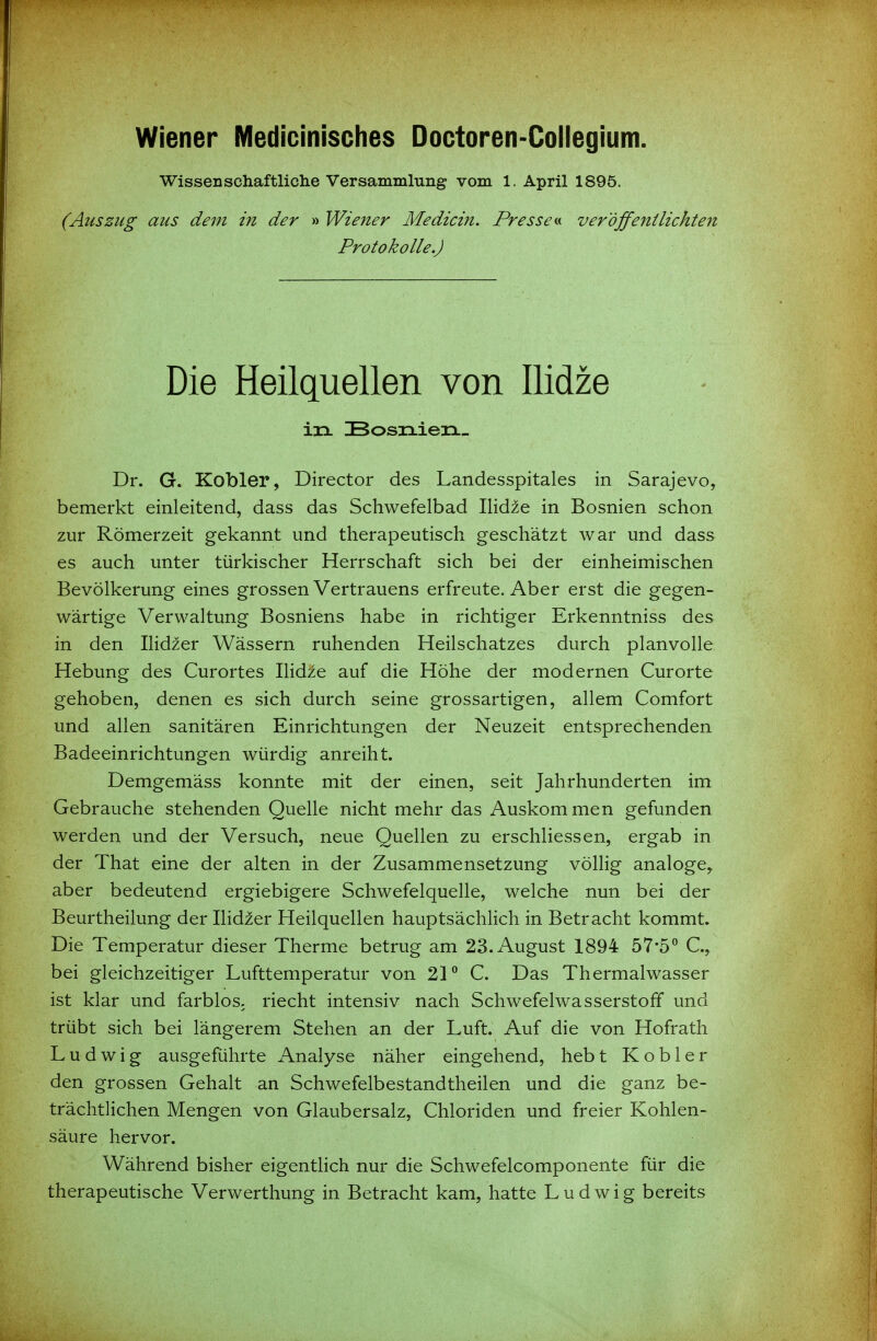 Wiener Medicinisches Doctoren-Collegium. Wissenschaftliche Versammlung vom 1. April 1895. (Auszug aus dem in der » Wiener Medicin. Presseveröffentlichten Protokolle.) Die Heilquellen von llidze in IBosixieii- Dr. G. Kobler, Director des Landesspitales in Sarajevo, bemerkt einleitend, dass das Schwefelbad Ilid^e in Bosnien schon zur Römerzeit gekannt und therapeutisch geschätzt war und dass es auch unter türkischer Herrschaft sich bei der einheimischen Bevölkerung eines grossen Vertrauens erfreute. Aber erst die gegen- wärtige Verwaltung Bosniens habe in richtiger Erkenntniss des in den Ilidzer Wässern ruhenden Heilschatzes durch planvolle Hebung des Curortes llidze auf die Höhe der modernen Curorte gehoben, denen es sich durch seine grossartigen, allem Comfort und allen sanitären Einrichtungen der Neuzeit entsprechenden Badeeinrichtungen würdig anreiht. Demgemäss konnte mit der einen, seit Jahrhunderten im Gebrauche stehenden Quelle nicht mehr das Auskom men gefunden werden und der Versuch, neue Quellen zu erschliessen, ergab in der That eine der alten in der Zusammensetzung völlig analoge, aber bedeutend ergiebigere Schwefelquelle, welche nun bei der Beurtheilung der Ilidzer Heilquellen hauptsächlich in Betracht kommt. Die Temperatur dieser Therme betrug am 23. August 1894 57*5^ C, bei gleichzeitiger Lufttemperatur von 21° C. Das Thermalwasser ist klar und farblos, riecht intensiv nach Schwefelwasserstoff und trübt sich bei längerem Stehen an der Luft. Auf die von Hofrath Ludwig ausgeführte Analyse näher eingehend, heb t Kobler den grossen Gehalt an Schwefelbestandtheilen und die ganz be- trächtlichen Mengen von Glaubersalz, Chloriden und freier Kohlen- säure hervor. Während bisher eigentlich nur die Schwefelcomponente für die therapeutische Verwerthung in Betracht kam, hatte Ludwig bereits