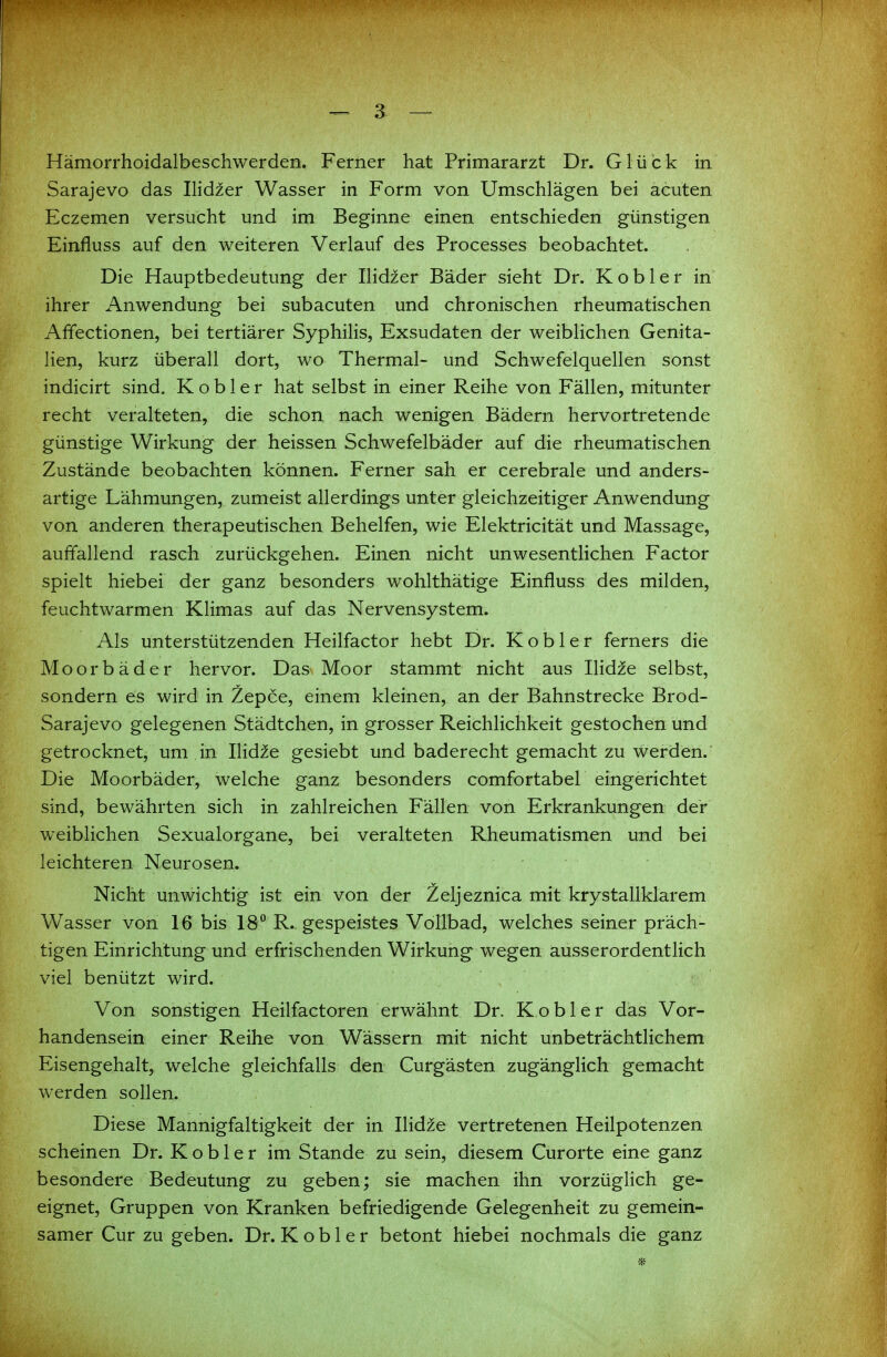 Hämorrhoidalbeschwerden. Ferner hat Primararzt Dr. Glück in Sarajevo das Ilidzer Wasser in Form von Umschlägen bei acuten Eczemen versucht und im Beginne einen entschieden günstigen Einfluss auf den weiteren Verlauf des Processes beobachtet. Die Hauptbedeutung der Ilidzer Bäder sieht Dr. Kobler in ihrer Anwendung bei subacuten und chronischen rheumatischen Affectionen, bei tertiärer Syphilis, Exsudaten der weiblichen Genita- lien, kurz überall dort, wo Thermal- und Schwefelquellen sonst indicirt sind. Kobler hat selbst in einer Reihe von Fällen, mitunter recht veralteten, die schon nach wenigen Bädern hervortretende günstige Wirkung der heissen Schwefelbäder auf die rheumatischen Zustände beobachten können. Ferner sah er cerebrale und anders- artige Lähmungen, zumeist allerdings unter gleichzeitiger Anwendung von anderen therapeutischen Behelfen, wie Elektricität und Massage, auffallend rasch zurückgehen. Einen nicht unwesentlichen Factor spielt hiebei der ganz besonders wohlthätige Einfluss des milden, feuchtwarmen Klimas auf das Nervensystem. Als unterstützenden Heilfactor hebt Dr. Kobler ferners die Moorbäder hervor. Das Moor stammt nicht aus IHd2e selbst, sondern es wird in Zepce, einem kleinen, an der Bahnstrecke Brod- Sarajevo gelegenen Städtchen, in grosser Reichlichkeit gestochen und getrocknet, um in Ilid^e gesiebt und baderecht gemacht zu werden. Die Moorbäder, welche ganz besonders comfortabel eingerichtet sind, bewährten sich in zahlreichen Fällen von Erkrankungen der weiblichen Sexualorgane, bei veralteten Rheumatismen und bei leichteren Neurosen. . . Nicht unwichtig ist ein von der Zeljeznica mit krystallklarem Wasser von 16 bis 18 R. gespeistes Vollbad, welches seiner präch- tigen Einrichtung und erfrischenden Wirkung wegen ausserordentlich viel benützt wird. Von sonstigen Heilfactoren erwähnt Dr. Kobler das Vor- handensein einer Reihe von Wässern mit nicht unbeträchtlichem Eisengehalt, welche gleichfalls den Curgästen zugänglich gemacht w^erden sollen. Diese Mannigfaltigkeit der in Ilid^e vertretenen Heilpotenzen scheinen Dr. Kobler im Stande zu sein, diesem Curorte eine ganz besondere Bedeutung zu geben; sie machen ihn vorzüglich ge- eignet, Gruppen von Kranken befriedigende Gelegenheit zu gemein- samer Cur zu geben. Dr. Kobler betont hiebei nochmals die ganz