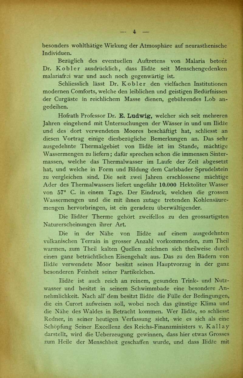 besonders wohlthätige Wirkung der Atmosphäre auf neurasthenische Individuen. Bezüglich des eventuellen Auftretens von Malaria betont Dr. K o b 1 e r ausdrücklich, dass Ilidze seit Menschengedenken malariafrei war und auch noch gegenwärtig ist. Schliesslich lässt Dr. Kob 1er den vielfachen Institutionen modernen Comforts, welche den leiblichen und geistigen Bedürfnissen der Curgäste in reichlichem Masse dienen, gebührendes Lob an- gedeihen. Hofrath Professor Dr. E. Ludwig, welcher sich seit mehreren Jahren eingehend mit Untersuchungen der Wässer in und um Ilidze und des dort verwendeten Moores beschäftigt hat, schHesst an diesen Vortrag einige diesbezügliche Bemerkungen an. Das sehr ausgedehnte Thermalgebiet von Ilidze ist im Stande, mächtige Wassermengen zu liefern; dafür sprechen schon die immensen Sinter- massen, welche das Thermalwasser im Laufe der Zeit abgesetzt hat, und welche in Form und Bildung dem Carlsbader Sprudelstein zu vergleichen sind. Die seit zwei Jahren erschlossene mächtige Ader des Thermalwassers liefert ungefähr 10.000 Hektoliter Wasser von 57° C. in einem Tage. Der Eindruck, welchen die grossen Wassermengen und die mit ihnen zutage tretenden Kohlensäure- mengen hervorbringen, ist ein geradezu überwältigender. Die IHdzer Therme gehört zweifellos zu den grossartigsten Naturerscheinungen ihrer Art. Die in der Nähe von Ilidze auf einem ausgedehnten vulkanischen Terrain in grosser Anzahl vorkommenden, zum Theil warmen, zum Theil kalten Quellen zeichnen sich theilweise durch einen ganz beträchtlichen Eisengehalt aus. Das zu den Bädern von Ilidze verwendete Moor besitzt seinen Hauptvorzug in der ganz besonderen Feinheit seiner Partikelchen. Ilidze ist auch reich an reinem, gesunden Trink- und Nutz- wasser und besitzt in seinem Schwimmbade eine besondere An- nehmlichkeit. Nach all' dem besitzt Ilidze die Fülle der Bedingungen, die ein Curort aufweisen soll, wobei noch das günstige Klima und die Nähe des Waldes in Betracht kommen. Wer Ilidze, so schliesst Redner, in seiner heutigen Verfassung sieht, wie es sich als eine Schöpfung Seiner Excellenz des Reichs-Finanzministers v. Kailay darstellt, wird die Ueberzeugung gewinnen, dass hier etwas Grosses zum Heile der Menschheit geschaffen wurde, und dass Ilidze mit