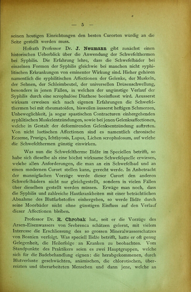 4 — 5 - seinen heutigen Einrichtungen den besten Curorten würdig an die Seite gestellt werden muss. Hofrath Professor Dr. J. Neumann gibt zunächst einen historischen Ueberblick über die Anwendung der Schwefelthermen bei SyphiHs. Die Erfahrung lehre, dass die Schwefelbäder bei einzelnen Formen der SyphiHs gleichwie bei manchen nicht syphi- litischen Erkrankungen von eminenter Wirkung sind. Hieher gehören namentHch die syphilitischen Affectionen der Gelenke, der Muskeln, der Sehnen, der Schleimbeutel, der universellen Drüsenschwellung, besonders in jenen Fällen, in welchen der ungünstige Verlauf der SyphiHs durch eine scrophulöse Diathese beeinflusst wird. Aeusserst wirksam erweisen sich nach eigenen Erfahrungen die Schwefel- thermen bei mit rheumatoiden, bisweilen äusserst heftigen Schmerzen, Unbeweglichkeit, ja sogar spastischen Contracturen einhergehenden syphlitischen Muskelentzündungen, sowie bei jenen Gelenksaffectionen, welche in Gestalt der deformirenden Gelenksentzündung auftreten. Von nicht luetischen Affectionen sind es namentlich chronische Eczeme, Prurigo, Ichthyosis, Lupus, Liehen scrophulosum, auf welche die Schwefelthermen günstig einwirken. Was nun die Schwefeltherme IHd^e im Speciellen betrifft, so habe sich dieselbe als eine höchst wirksame Schwefelquelle erwiesen, welche allen Anforderungen, die man an ein Schwefelbad und an einen modernen Curort stellen kann, gerecht werde. In Anbetracht der mannigfachen Vorzüge werde dieser Curort den anderen Schwefelbädern nicht nur gleichgestellt, sondern in vielen Fällen über dieselben gestellt werden müssen. Erwäge man noch, dass die SyphiHs und zahlreiche Hautkrankheiten mit einer beträchtlichen Abnahme des Blutfarbstoffes einhergehen, so werde IHd^e durch seine Moorbäder nicht ohne günstigen Einfluss auf den Verlauf dieser Affectionen bleiben. Professor Dr. R. Chrobak hat, seit er die Vorzüge des Arsen-Eisenwassers von Srebrenca schätzen gelernt, mit vielem Interesse die Erschliessung des so grossen Mineralwasserschatzes von Bosnien verfolgt. Was speciell IHdze betrifft, hatte er oft genug Gelegenheit, die Heilerfolge an Kranken zu beobachten. Vom Standpunkte des Praktikers seien es zwei Hauptgruppen, welche sich für die Badebehandlung eignen: die herabgekommenen, durch Blutverluste geschwächten, anämischen, die chlorotischen, über- reizten und überarbeiteten Menschen und dann jene, welche an