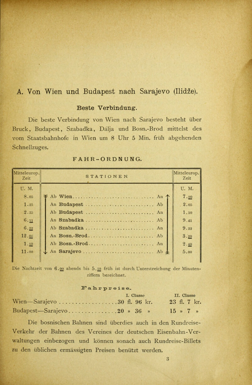 A. Von Wien und Budapest nach Sarajevo (Ilidze). Beste Verbindung. Die beste Verbindung von Wien nach Sarajevo besteht über Bruck, Budapest, Szabadka, Dälja und Bosn.-Brod mittelst des vom Staatsbahnhofe in Wien um 8 Uhr 5 Min. früh abgehenden Schnellzuges. F AHR-ORDN UNG. Mitteleurop. Zeit STATIONEN Mitteleurop. Zeit U. M. U. M. 8.05 An 7.20 1.25 Ab 2.05 2 .35 An 1.10 6.11 Ab 9.41 6.22 An 9.22 12.OG Ab 3.20 1.10 An 2.40 11.00 Ab 5.00 Die Nachtzeit von 6.00 abends bis 5.59 früh ist durch Unterstreichung der Minuten- ziffern bezeichnet. IPa.li3?p3?eise_ I. Classe II. Classe Wien—Sarajevo 30 fl. 96 kr. 23 fl. 7 kr. Budapest—Sarajevo 20 » 36 » 15 » 7 » Die bosnischen Bahnen sind überdies auch in den Rundreise- Verkehr der Bahnen des Vereines der deutschen Eisenbahn-Ver- waltungen einbezogen und können sonach auch Rundreise-Billets zu den üblichen ermässigten Preisen benützt werden. 3