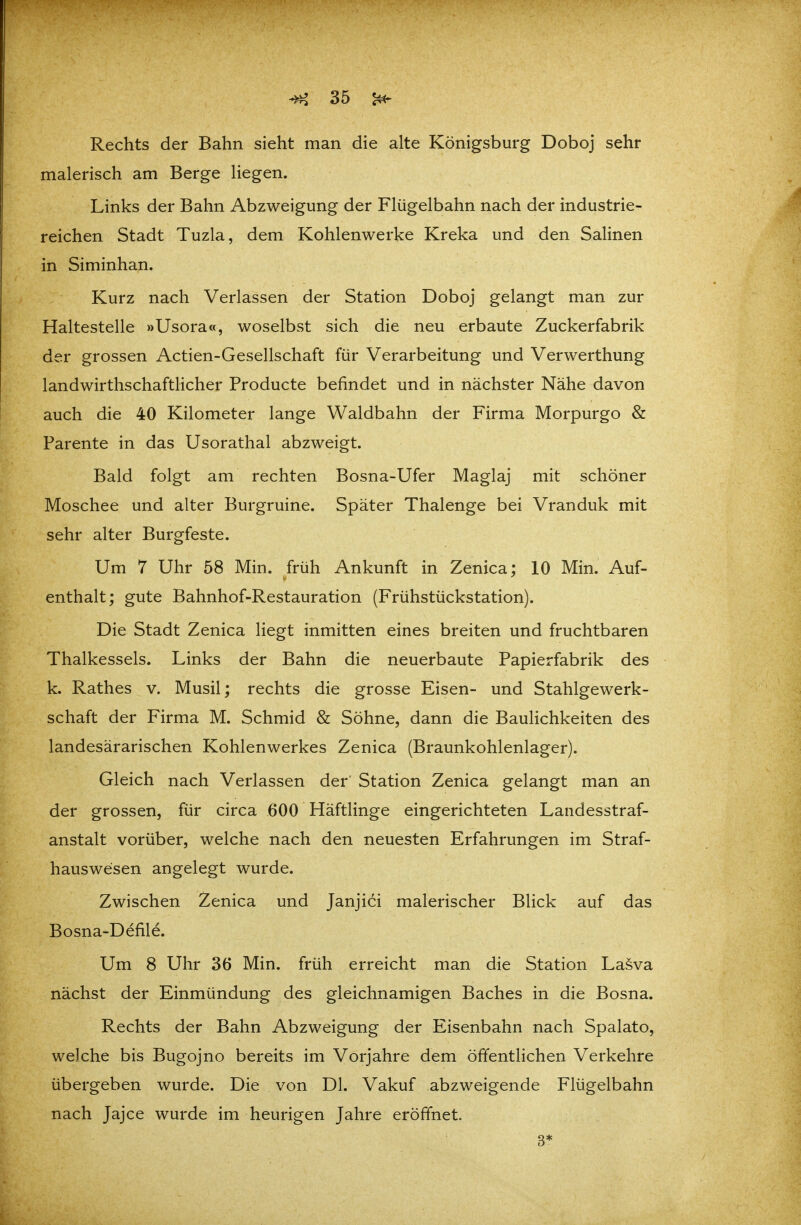 Rechts der Bahn sieht man die alte Königsburg Doboj sehr malerisch am Berge liegen. Links der Bahn Abzweigung der Flügelbahn nach der industrie- reichen Stadt Tuzla, dem Kohlenwerke Kreka und den Salinen in Siminhan. Kurz nach Verlassen der Station Doboj gelangt man zur Haltestelle »Usora«, woselbst sich die neu erbaute Zuckerfabrik der grossen Actien-Gesellschaft für Verarbeitung und Verwerthung landwirthschaftlicher Producte befindet und in nächster Nähe davon auch die 40 Kilometer lange Waldbahn der Firma Morpurgo & Parente in das Usorathal abzweigt. Bald folgt am rechten Bosna-Ufer Maglaj mit schöner Moschee und alter Burgruine. Später Thalenge bei Vranduk mit sehr alter Burgfeste. Um 7 Uhr 58 Min. früh Ankunft in Zenica; 10 Min. Auf- enthalt; gute Bahnhof-Restauration (Frühstückstation). Die Stadt Zenica liegt inmitten eines breiten und fruchtbaren Thalkessels. Links der Bahn die neuerbaute Papierfabrik des k. Rathes v. Musil; rechts die grosse Eisen- und Stahlgewerk- schaft der Firma M. Schmid & Söhne, dann die Baulichkeiten des landesärarischen Kohlenwerkes Zenica (Braunkohlenlager). Gleich nach Verlassen der Station Zenica gelangt man an der grossen, für circa 600 Häftlinge eingerichteten Landesstraf- anstalt vorüber, welche nach den neuesten Erfahrungen im Straf- hauswesen angelegt wurde. Zwischen Zenica und Janjici malerischer Blick auf das Bosna-Defile. Um 8 Uhr 36 Min. früh erreicht man die Station Lasva nächst der Einmündung des gleichnamigen Baches in die Bosna. Rechts der Bahn Abzweigung der Eisenbahn nach Spalato, welche bis Bugojno bereits im Vorjahre dem öffentlichen Verkehre übergeben wurde. Die von Dl. Vakuf abzweigende Flügelbahn nach Jajce wurde im heurigen Jahre eröffnet. 3*