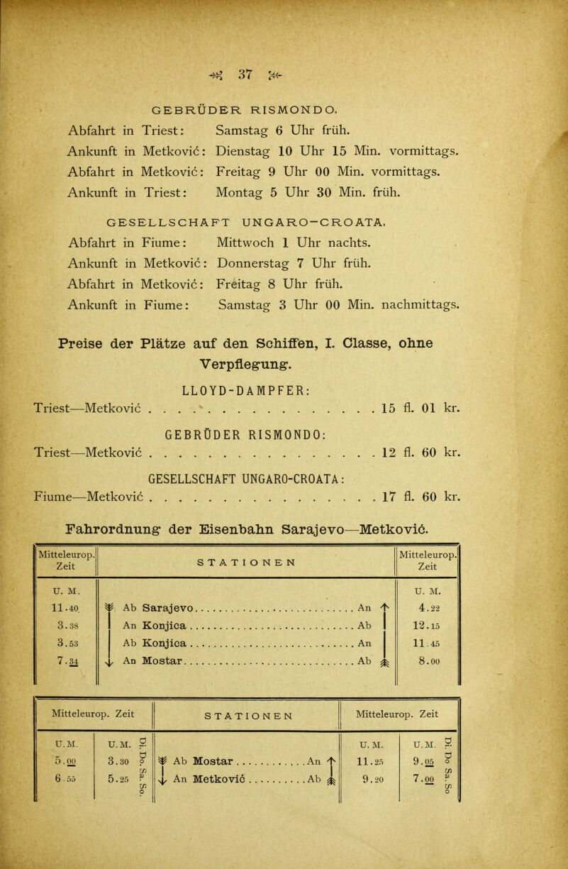 GEBRÜDER RISMONDO. Abfahrt in Triest: Samstag 6 Uhr früh. Ankunft in Metkovic: Dienstag 10 Uhr 15 Min. vormittags. Abfahrt in Metkovic: Freitag 9 Uhr 00 Min. vormittags. Ankunft in Triest: Montag 5 Uhr 30 Min. früh. GESELLSCHAFT UNG ARO-CRO ATA. Abfahrt in Fiume: Mittwoch 1 Uhr nachts. Ankunft in Metkovic: Donnerstag 7 Uhr früh. Abfahrt in Metkovic: Freitag 8 Uhr früh. Ankunft in Fiume: Samstag 3 Uhr 00 Min. nachmittags. Preise der Plätze auf den Schiffen, I. Olasse, ohne Verpflegung. LLOYD-DAMPFER: Triest—Metkovic 15 fl. Ol kr. GEBRÜDER RISMONDO: Triest—Metkovic 12 fl. 60 kr. GESELLSCHAFT UNGARO-CROATA: Fiume—Metkovic 17 fl. 60 kr. Fahrordnung der Eisenbahn Sarajevo—Metkovic. Mitteleurop. Zeit STATIONEN Mitteleurop. Zeit U. M. 11.40. 3.38 3.53 7.34 4, An Mo Star Ab ^ U. M. 4.22 12.15 11.45 8.00 Mitteleurop. Zeit STATIONEN Mitteleurop. Zeit U.M. 5.00 6 • 55 U.M. S 3.30 p CD 5.25 ^ U. M. 11.25 9.20 U. M. S 9.05 0 w 7.00 P — CA)