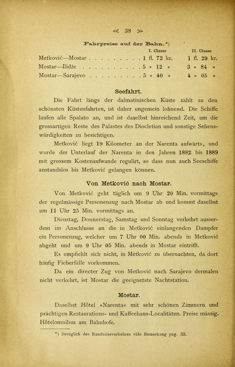 IF'a.üa.x'preise aiif d.ea? IBaHrL. *) I. Classe II. Classe Metkovic—Mostar 1 fl. 72 kr. 1 fl. 29 kr. Mostar—Ilid^e 5 » 12 » 3 » 84 » Mostar—Sarajevo 5 » 40 » 4 » 05 » Seefahrt. Die Fahrt längs der dalmatinischen Küste zählt zu den schönsten Küstenfahrten, ist daher ungemein lohnend. Die Schiffe laufen alle Spalato an, und ist daselbst hinreichend Zeit, um die grossartigen Reste des Palastes des Diocletian und sonstige Sehens- würdigkeiten zu besichtigen. Metkovic liegt 19 Kilometer an der Narenta aufwärts, und wurde der Unterlauf der Narenta in den Jahren 1882 bis 1889 mit grossem Kostenaufwande regulirt, so dass nun auch Seeschiffe anstandslos bis Metkovic gelangen können. Von Metkovic nach Mostar. Von Metkovic geht täglich um 9 Uhr 20 Min. vormittags der regelmässige Personenzug nach Mostar ab und kommt daselbst um 11 Uhr 25 Min. vormittags an. Dienstag, Donnerstag, Samstag und Sonntag verkehrt ausser- dem im Anschlüsse an die in Metkovic einlangenden Dampfer ein Personenzug, welcher um 7 Uhr 00 Min. abends in Metkovic abgeht und um 9 Uhr 05 Min. abends in Mostar eintrifft. Es empfiehlt sich nicht, in Metkovic zu übernachten, da dort häufig Fieberfälle vorkommen. Da ein directer Zug von Metkovic nach Sarajevo dermalen nicht verkehrt, ist Mostar die geeignetste Nachtstation. Mostar. Daselbst Hotel »Narenta« mit sehr schönen Zimmern und prächtigen Restaurations- und Kaffeehaus-LocaHtäten. Preise mässig. Hotelomnibus am Bahnhofe. *) Bezüglich des Rundreiseverkehres vide Bemerkung pag. 33.