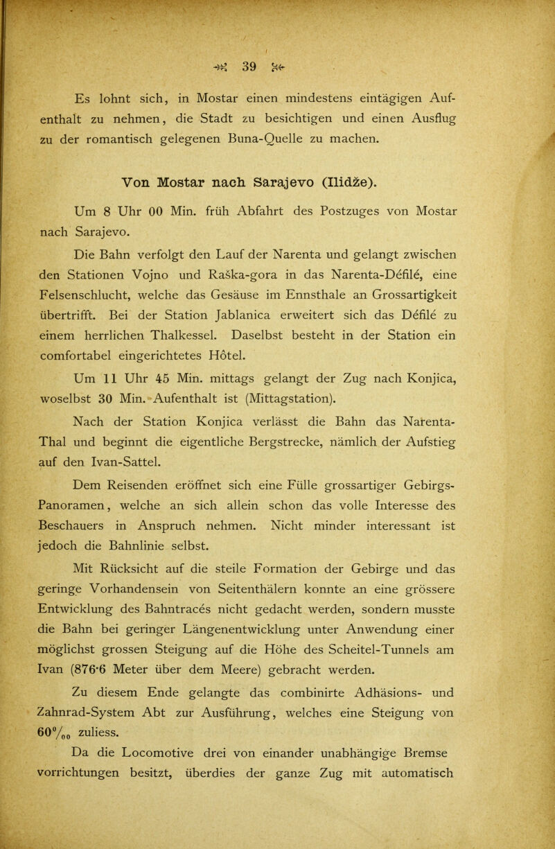 Es lohnt sich, in Mostar einen mindestens eintägigen Auf- enthalt zu nehmen, die Stadt zu besichtigen und einen Ausflug zu der romantisch gelegenen Buna-Quelle zu machen. Von Mostar nach Sarajevo (Ilidze). Um 8 Uhr 00 Min. früh Abfahrt des Postzuges von Mostar nach Sarajevo. Die Bahn verfolgt den Lauf der Narenta und gelangt zwischen den Stationen Vojno und Raska-gora in das Narenta-Defile, eine Felsenschlucht, welche das Gesäuse im Ennsthale an Grossartigkeit übertrifft. Bei der Station Jablanica erweitert sich das Defile zu einem herrlichen Thalkessel. Daselbst besteht in der Station ein comfortabel eingerichtetes Hotel. Um 11 Uhr 45 Min. mittags gelangt der Zug nach Konjica, woselbst 30 Min. Aufenthalt ist (Mittagstation). Nach der Station Konjica verlässt die Bahn das Narenta- Thal und beginnt die eigentliche Bergstrecke, nämlich der Aufstieg auf den Ivan-Sattel. Dem Reisenden eröffnet sich eine Fülle grossartiger Gebirgs- Panoramen, welche an sich allein schon das volle Interesse des Beschauers in Anspruch nehmen. Nicht minder interessant ist jedoch die Bahnlinie selbst. Mit Rücksicht auf die steile Formation der Gebirge und das geringe Vorhandensein von Seitenthälern konnte an eine grössere Entwicklung des Bahntraces nicht gedacht werden, sondern musste die Bahn bei geringer Längenentwicklung unter Anwendung einer möglichst grossen Steigung auf die Höhe des Scheitel-Tunnels am Ivan (876*6 Meter über dem Meere) gebracht werden. Zu diesem Ende gelangte das combinirte Adhäsions- und Zahnrad-System Abt zur Ausführung, welches eine Steigung von öOYoo zuliess. Da die Locomotive drei von einander unabhängige Bremse Vorrichtungen besitzt, überdies der ganze Zug mit automatisch