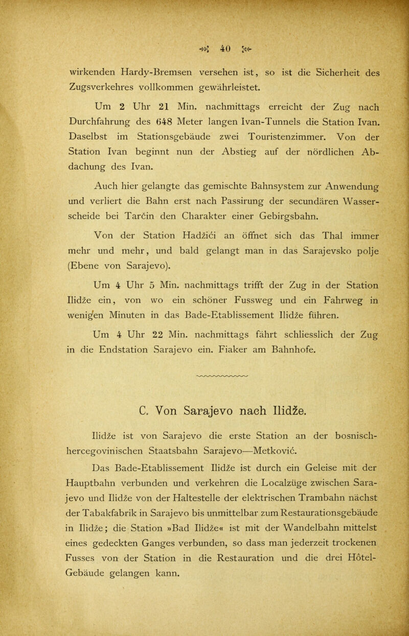 wirkenden Hardy-Bremsen versehen ist, so ist die Sicherheit des Zugsverkehres vollkommen gewährleistet. Um 2 Uhr 21 Min. nachmittags erreicht der Zug nach Durchfahrung des 648 Meter langen Ivan-Tunnels die Station Ivan. Daselbst im Stationsgebäude zwei Touristenzimmer. Von der Station Ivan beginnt nun der Abstieg auf der nördlichen Ab- dachung des Ivan. Auch hier gelangte das gemischte Bahnsystem zur Anwendung und verliert die Bahn erst nach Passirung der secundären Wasser- scheide bei Tarcin den Charakter einer Gebirgsbahn. Von der Station Hadiici an öffnet sich das Thal immer mehr und mehr, und bald gelangt man in das Sarajevsko polje (Ebene von Sarajevo). Um 4 Uhr 5 Min. nachmittags trifft der Zug in der Station Ilidze ein, von wo ein schöner Fussweg und ein Fahrweg in wenigen Minuten in das Bade-Etablissement llidie führen. Um 4 Uhr 22 Min. nachmittags fährt schliesslich der Zug in die Endstation Sarajevo ein. Fiaker am Bahnhofe. C. Von Sarajevo nach Ilidze. Ilid^e ist von Sarajevo die erste Station an der bosnisch- hercegovinischen Staatsbahn Sarajevo—Metkovic. Das Bade-Etablissement Ilidze ist durch ein Geleise mit der Hauptbahn verbunden und verkehren die Localzüge zwischen Sara- jevo und Ilidze von der Haltestelle der elektrischen Trambahn nächst der Tabakfabrik in Sarajevo bis unmittelbar zum Restaurationsgebäude in Ilidze; die Station »Bad Eidze« ist mit der Wandelbahn mittelst eines gedeckten Ganges verbunden, so dass man jederzeit trockenen Fusses von der Station in die Restauration und die drei Hotel- Gebäude gelangen kann.