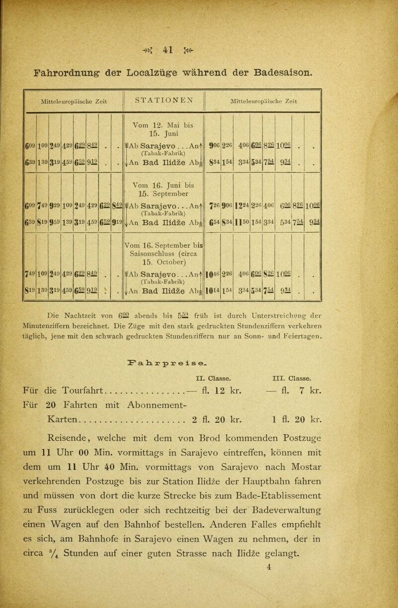 Falirordiiiiiig' der Localzüge während der Badesaison. Mitteleuropäische Zeit STATIONEN Mitteleuropäische Zeit Vom 12. Mai bis 15. Juni (»09 (•39 109 139 249 319 429 459 6^ 659 919 • • lAb Sarajevo . . . An^ (Tabak-Fabrik) |An Bad Ilidze Ab| 9O6 834 226 154 4O6 334 m 534 754 1026 • • Vom 16. Juni bis 15. September (»09 (»39 749 819 929 959 109 139 249 319 429 459 6^ m 919 lAb Sarajevo.. .Anl (Tabak-Fabrik) ^.An Bad Ilidze Ab| 726 654 9O6 834 1224 1150 226 154 406 334 626 534 826 754 1026 m Vom 16. September bis Saisonschluss (circa 15. October) 749 819 109 139 249 319 429 459 fAb Sarajevo. . .Anl (Tabak-Fabrik) j |An Bad Ilidze Ab| 1046 1011 226 154 4O6 334 606 534 m 754 1026 924 Die Nachtzeit von 622 abends bis 5— früh ist durch Unterstreichung der Minutenziffern bezeichnet. Die Züge mit den stark gedruckten Stundenziffern verkehren tägHch, jene mit den schwach gedruckten Stundenziffern nur an Sonn- und Feiertagen. IPa.lii'pi'eise- II. Classe. III. Classe. Für die Tourfahrt — fl. 12 kr. — fl. 7 kr. Für 20 Fahrten mit Abonnement- Karten 2 fl. 20 kr. 1 fl. 20 kr. Reisende, welche mit dem von Brod kommenden Postzuge um 11 Uhr 00 Min. vormittags in Sarajevo eintreß*en, können mit dem um 11 Uhr 40 Min. vormittags von Sarajevo nach Mostar verkehrenden Postzuge bis zur Station Ilidze der Hauptbahn fahren und müssen von dort die kurze Strecke bis zum Bade-Etablissement zu Fuss zurücklegen oder sich rechtzeitig bei der Badeverwaltung einen Wagen auf den Bahnhof bestellen. Anderen Falles empfiehlt es sich, am Bahnhofe in Sarajevo einen Wagen zu nehmen, der in circa Stunden auf einer guten Strasse nach Ilidze gelangt. 4