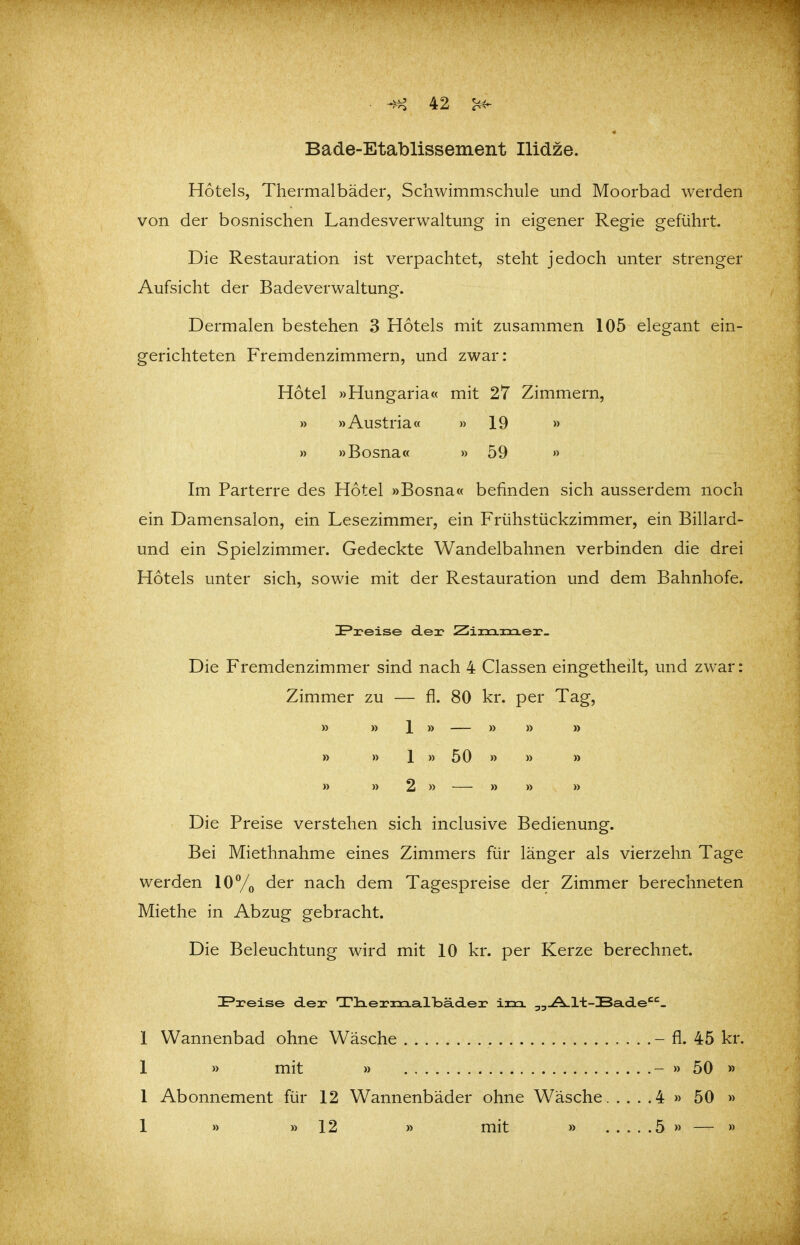 Bade-Etablissement Ilidze. Hotels, Thermalbäder, Schwimmschule und Moorbad werden von der bosnischen Landesverwaltung in eigener Regie geführt. Die Restauration ist verpachtet, steht jedoch unter strenger Aufsicht der Badeverwaltung. Dermalen bestehen 3 Hotels mit zusammen 105 elegant ein- gerichteten Fremdenzimmern, und zwar: Hotel »Hungaria« mit 27 Zimmern, » »Austria« »19 » » »Bosna« » 59 » Im Parterre des Hotel »Bosna« befinden sich ausserdem noch ein Damensalon, ein Lesezimmer, ein Frühstückzimmer, ein Billard- und ein Spielzimmer. Gedeckte Wandelbahnen verbinden die drei Hotels unter sich, sowie mit der Restauration und dem Bahnhofe. IP2?eise der Ziiixixieir_ Die Fremdenzimmer sind nach 4 Classen eingetheilt, und zwar: Zimmer zu — fi. 80 kr. per Tag, » » 1 » — » » » » » 1 » 50 » » » » » 2 » — » » » Die Preise verstehen sich inclusive Bedienung. Bei Miethnahme eines Zimmers für länger als vierzehn Tage werden lOy^ der nach dem Tagespreise der Zimmer berechneten Miethe in Abzug gebracht. Die Beleuchtung wird mit 10 kr. per Kerze berechnet. IPareise dea? Tla.exaoa.a.lloä.d.ex' irrx ^^.A.l-t-Ba.d.e^'^- 1 Wannenbad ohne Wäsche - fl. 45 kr. 1 » mit » .....-» 50 » 1 Abonnement für 12 Wannenbäder ohne Wäsche 4 » 50 » 1 » »12 » mit » 5 » — »