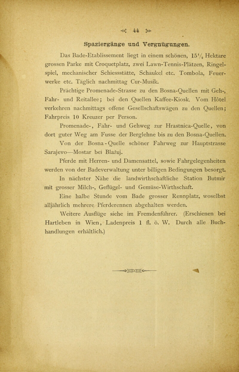 ♦ Spaziergänge und Vergnügungen. Das Bade-Etablissement liegt in einem schönen, 15 Hektare grossen Parke mit Croquetplatz, zwei Lawn-Tennis-Plätzen, Ringel- spiel, mechanischer Schiessstätte, Schaukel etc. Tombola, Feuer- werke etc. Täglich nachmittag Cur-Musik. Prächtige Promenade-Strasse zu den Bosna-Quellen mit Geh-, Fahr- und Reitallee; bei den Quellen Kafifee-Kiosk. Vom Hotel verkehren nachmittags offene Gesellschaftswägen zu den Quellen; Fahrpreis 10 Kreuzer per Person. Promenade-, Fahr- und Gehweg zur Hrastnica-Quelle, von dort guter Weg am Fusse der Berglehne bis zu den Bosna-Quellen. Von der Bosna - Quelle schöner Fahrweg zur Hauptstrasse Sarajevo—Mostar bei Blazuj. Pferde mit Herren- und Damensattel, sowie Fahrgelegenheiten werden von der Badeverwaltung unter billigen Bedingungen besorgt. In nächster Nähe die landwirthschaftliche Station Butmir mit grosser Milch-, Geflügel- und Gemüse-Wirthschaft. Eine halbe Stunde vom Bade grosser Rennplatz, woselbst alljährlich mehrere Pferderennen abgehalten werden. Weitere Ausflüge siehe im Fremdenführer. (Erschienen bei Hartleben in Wien, Ladenpreis 1 fl. ö. W. Durch alle Buch- handlungen erhältlich.)