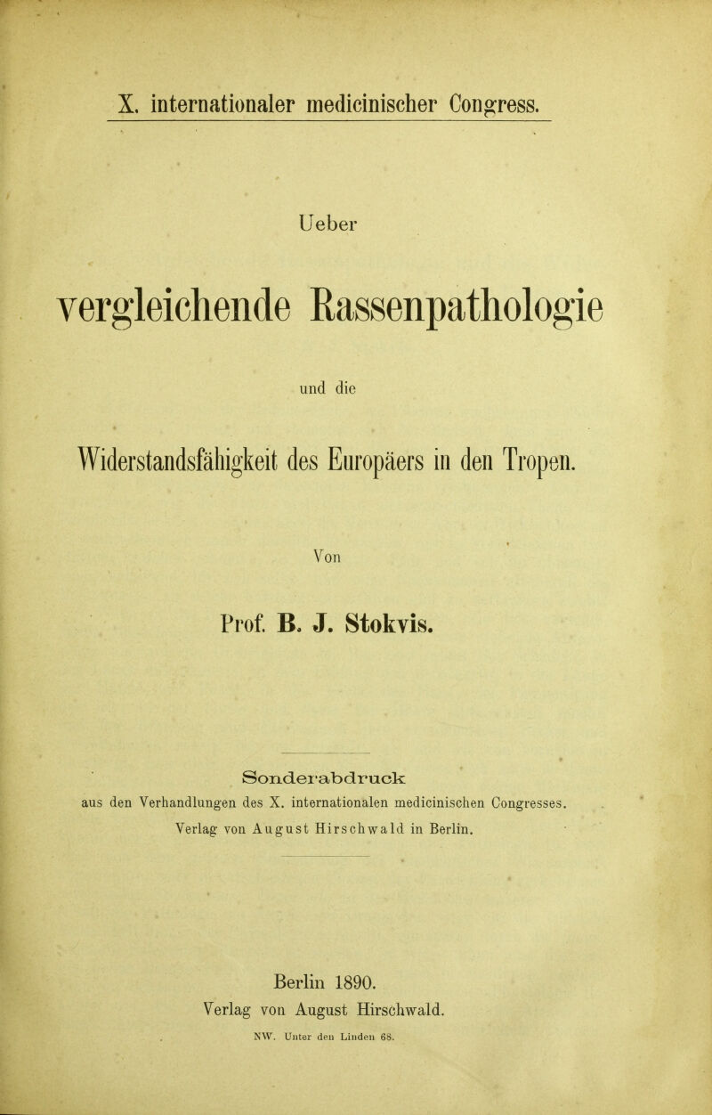 Ueber vergleichende Rassenpathologie und die Widerstandsfähigkeit des Europäers in den Tropen. ♦ Von Prof. J. Stokvis. Sondei'abdruck: aus den Verhandlungen des X. internationalen medicinischen Congresses. Verlag von August Hirschwald in Berlin. Berlin 1890. Verlag von August Hirschwald. NW. Unter den Linden 68.