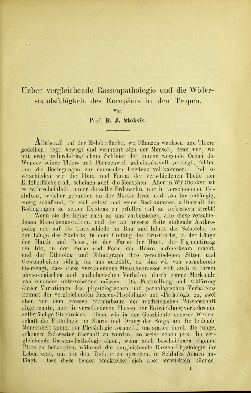 Ueber vergleichende Rassenpathologie und die Wider- standsfähigkeit des Europäers in den Tropen. Von Prof. B. J. Stokvis. Allüb erall auf der Erdoberfläche, wo Pflanzen wachsen und Thiere gedeihen, regt, bewegt und vermehrt sich der Mensch, denn nur, wo mit ewig undurchdringlichem Sclileier der immer wogende Ocean die Wunder seiner Thier- und Pflanzenwelt geheimnissvoll veibirgt, fehlen ihm die Bedingungen zur dauernden Existenz vollkommen. Und so verschieden wie die Flora und Fauna der verschiedenen Theile der Erdoberfläche sind, scheinen auch die Menschen. Aber in Wirklichkeit ist es walirscheinlich immer derselbe Erdensohn, nur in verschiedenen Ge- stalten, welcher gebunden an der Mutter Erde und von ihr abhängig, emsig schafi'end, für sich selbst und seine Nachkommen allüberall die Bedingungen zu seiner Existenz zu erfüllen und zu verbessern strebt! Wenn sie der Reihe nach an uns vorbeiziehen, alle diese verschie- denen Menschengestalten, und der an unserer Seite stehende Anthro- polog uns auf die Unterschiede im Bau und Inhalt des Schädels, in der Länge des Skeletts, in dem Umfang des Brustkorbs, in der Länge der Hände und Füsse, in der Farbe der Haut, der Pigmentirung der Iris, in der Farbe und Form der Haare aufmerksam macht, und der Ethnolog und Ethnograph ihre verschiedenen Sitten und Gewohnheiten rührig für uns aufzählt, so sind wir von vorneherein überzeugt, dass diese verschiedenen Menschenrassen sich auch in ihrem physiologischen und pathologischen Verhalten durch eigene Merkmale von einander untersclieiden müssen. Die Feststellung und Erklärung dieser Variationen des physiologischen und pathologischen Verhaltens kommt der vergleichenden Rassen-Physiologie und -Pathologie zu, zwei eben von dem grossen Stammbaum der medicinischen Wissenschaft abgetrennte, aber in verschiedenen Phasen der Entwicklung verkehrende selbständige Steckreiser. Denn wie in der Geschichte unserer Wissen- schaft die Pathologie im Sturm und Drang der Sorge um die leidende Menschheit immer der Physiologie vorancilt, um später durch die junge, schönere Schwester überholt zu werden, so weiss schon jetzt die ver- gleichende Rassen-Pathologie einen, wenn auch bescheidenen eigenen PJatz zu behaupten, während die vergleichende Rassen-Physiologie ihr Leben erst, um mit dem Dichter zu sprechen, in Schlafes Armen an- fängt. Dass diese beiden Steckreiser sich aber entwickeln können,