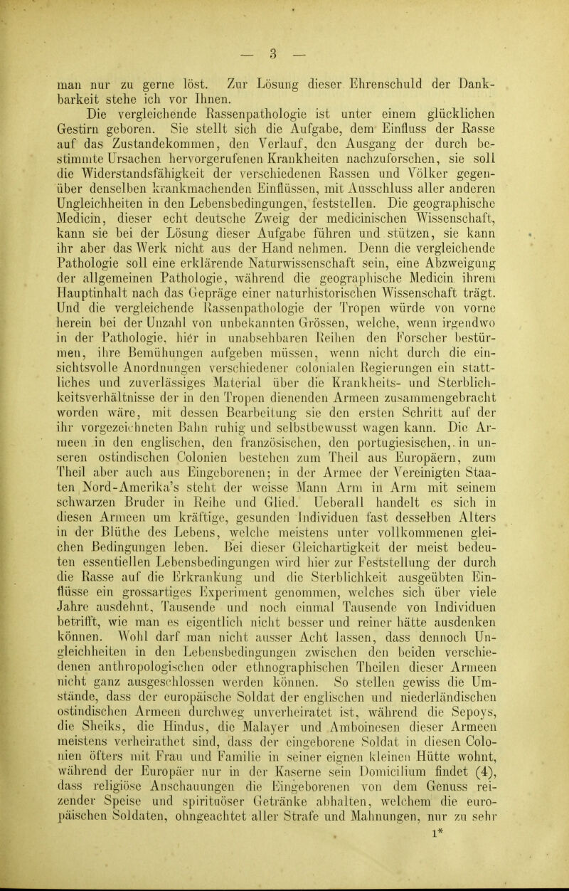 man nur zu gerne löst. Zur Lösung dieser Ehrenschuld der Dank- barkeit stehe ich vor Ihnen. Die vergleichende Eassenpathologie ist unter einem glücklichen Gestirn geboren. Sie stellt sich die Aufgabe, dem Einfluss der Rasse auf das Zustandekommen, den Verlauf, den Ausgang der durch be- stimmte Ursachen hervorgerufenen Krankheiten nachzuforschen, sie soll die Widerstandsfähigkeit der verschiedenen Rassen und Völker gegen- über denselben krankmachenden Einflüssen, mit Ausschluss aller anderen Ungleichheiten in den Lebensbedingungen, feststellen. Die geographische Medicin, dieser echt deutsche Zweig der medicinischen Wissenschaft, kann sie bei der Lösung dieser Aufgabe führen und stützen, sie kann ihr aber das Werk nicht aus der Hand nehmen. Denn die vergleichende Pathologie soll eine erklärende Naturwissenschaft sein, eine Abzweigüng der allgemeinen Pathologie, Avährend die geographische Medicin. ihrem Hauptinhalt nach das Gepräge einer naturhistorischen Wissenschaft trägt. Und die vergleichende Rassenpathologie der Tropen würde von vorne herein bei der Unzahl von unbekannten Grössen, welche, wenn irgendwo in der Pathologie, hiör in unabsehbaren Reihen den Forscher bestür- men, ihre Bemühungen aufgeben müssen, wenn nicht darch die ein- sichtsvolle Anordnungen verschiedener colonialen Regierungen ein statt- liches und zuverlässiges Material über die Krankheits- und Sterblich- keitsverhältnisse der in den Tropen dienenden Armeen zusammengebracht worden wäre, mit dessen Bearbeitung sie den ersten Schritt auf der ihr vorgezeichneten Bahn ruhig und selbstbevvusst wagen kann. Die Ar- meen in den englischen, den französischen, den portugiesischen,, in un- seren ostindischen Colonien bestehen zum Theil aus Europäern, zum Theil aber aucli aus Eingeborenen; in der Armee der Vereinigten Staa- ten ,Nord-Amcrika's steht der weisse Mann Arm in Arm mit seinem schwarzen Bruder in Reihe und Glied. Ueberall handelt es sich in diesen Armeen um kräftige, gesunden Individuen fast desselben Alters in der Blüthe des Lebens, welcJie meistens unter vollkommenen glei- chen Bedingungen leben. Bei dieser Gleichartigkeit der meist bedeu- ten essentiellen Lebensbedingungen wh-d hier zur Feststellung der durch die Rasse auf die Erkrankung und die Sterblichkeit ausgeübten Ein- flüsse ein grossartiges Experiment genommen, welches sich über viele Jahre ausdehnt, Tausende und noch einmal Tausende von Individuen betrifft, wie man es eigentlich nicht besser und reiner hätte ausdenken können. Wohl darf man nicht ausser Acht lassen, dass dennoch Un- gleichheiten in den Lebensbedingungen zwischen den beiden verschie- denen anthropologischen oder ethnographischen Theilen dieser Armeen nicht ganz ausgeschlossen Averden können. So stellen gewiss die Um- stände, dass der europäische Soldat der englischen und niederländischen ostindischen Armeen durchweg unverheiratet ist, während die Sepoys, die Sheiks, die Hindus, die Malayer und Amboinesen dieser Armeen meistens verheirathet sind, dass der eingeborene Soldat in diesen Colo- nien öfters mit Frau und Familie in seiner eignen kleinen Hütte wohnt, während der Europäer nur in der Kaserne sein Donricilium findet (4), dass religiöse Anschauungen die Eingeborenen von dem Genuss rei- zender Speise und spirituöser Getränke abhalten, welchem die euro- päischen Soldaten, ohngeachtet aller Strafe und Mahnungen, nur zu sehr