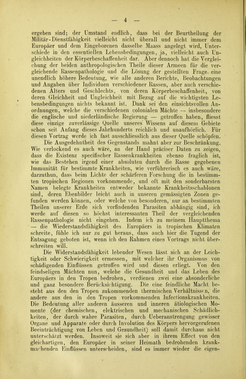 I — 4 — ergeben sind; der Umstand endlich, dass bei der Beurtheilung der Militär-Dienstfähigkeit vielleicht nicht überall und nicht immer dem Europäer und dem Eingeborenen dasselbe Maass angelegt wird, ünter- scliiede in den essentiellen Lebensbedingungen, ja, vielleicht auch Un- gleichheiten der Körperbeschaifenheit dar. Aber dennoch hat die Verglei- chung der beiden anthropologischen Theile dieser Armeen für die ver- gleichende Rassenpathologie und die Lösung der gestellten Frage eine unendlich höhere Bedeutung, wie alle anderen Berichte, Beobachtungen und Angaben über Individuen verschiedener Rassen, aber auch verschie- denen Alters und Geschlechts, von deren Körperbeschaffenheit, von deren Gleichheit und Ungleichheit mit Bezug auf die wichtigsten Le- bensbedingungen nichts bekannt ist. Dank sei den einsichtsvollen An- ordnungen, welche die verschiedenen colonialen Mächte — insbesondere die englische und niederländische Regierung — getroffen haben, fliesst diese einzige zuverlässige Quelle unseres Wissens auf diesem Gebiete schon seit Anfang dieses Jalirhunderts reichlich und unaufhörlich. Für diesen Vortrag werde ich fast ausschliesslich aus dieser Quelle schöpfen. Die Ausgedehntheit des Gegenstands mahnt aber zur Beschränkung. Wie verlockend es auch wäre, an der Hand präciser Daten zu zeigen, dass die Existenz specifischer Rassenkrankheiten ebenso fraglich ist, wie das Bestehen irgend einer absoluten durch die Rasse gegebenen Immunität für bestimmte Krankheiten, wie verführerisch es auch wäre, darzuthun, dass beim Lichte der schärferen Forschung die in bestimm- ten tropischen Regionen vorkommende, und oft mit den sonderbarsten Namen belegte Krankheiten entweder bekannte Krankheitsschablonen sind, deren Ebenbilder leicht auch in unseren gemässigten Zonen ge- funden werden können, oder welche von besonderen, nur an bestimmten Theilen unserer Erde sich vorfindenden Parasiten abhängig sind, ich werde auf diesen so höchst interessanten Theil der vergleichenden Rassenpathologie nicht eingehen. Indem ich zu meinem Hauptthema — die Wiederstandsfähigkeit des Europäers in tropischen Klimaten schreite, fühle ich nur zu gut heraus, dass auch hier die Tugend der Entsagung geboten ist, wenn ich den Rahmen eines Vortrags nicht über- schreiten will. Die Widerstandsfähigkeit lebender Wesen lässt sich an der Leich- tigkeit oder Schwierigkeit ermessen, mit welcher ihr Organismus von schädigenden Einflüssen getroffen wird und diesen erliegt. Von den feindseligen Mächten nun, welehe die Gesundheit und das Leben des Europäers in den Tropen bedrohen, verdienen zwei eine absonderliche und ganz besondere Berücksichtigung. Die eine feindliche Macht be- steht aus den den Tropen zukommenden thermischen Verhältnisse n, die andere aus den in den Tropen vorkommenden Infectionskrankheiten. Die Bedeutung aller anderen äusseren und inneren ätiologischen Mo- mente (der chemischen, elektrischen und mechanischen Schädlich- keiten, der durch wahre Parasiten, durch Ueberanstrengung gewisser Organe und Apparate oder durch Involution des Körpers hervorgerufenen Beeinträchtigung von Leben und Gesundheit) soll damit durchaus nicht unterschätzt werden. Insoweit sie sich aber in ihrem Effect von den gleichartigen, den Europäer in seiner Heimath bedrohenden krank- machenden Einflüssen unterscheiden, sind es immer wieder die eigen-