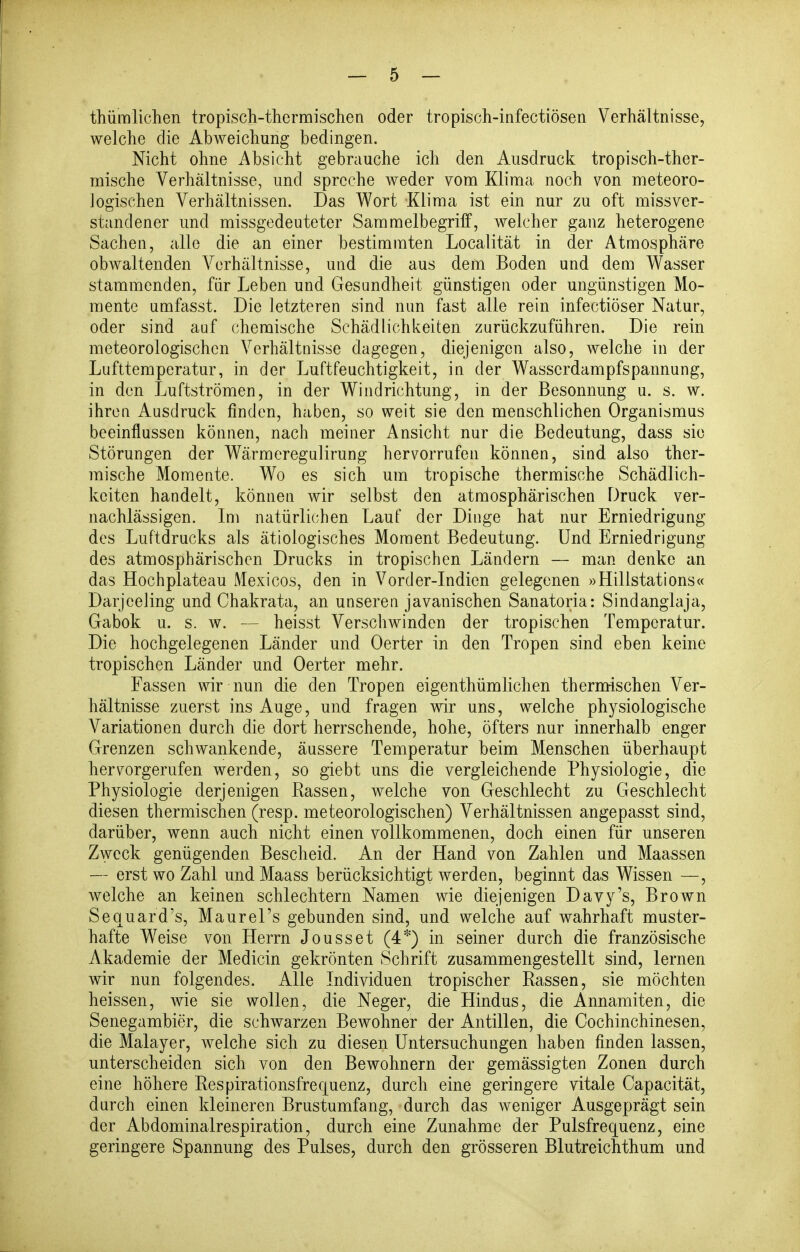 thümlichen tropisch-thermischen oder tropisch-infectiösen Verhältnisse, welche die Abweichung bedingen. Nicht ohne Absicht gebrauche ich den Ausdruck tropisch-ther- mische Verhältnisse, und spreche weder vom Klima noch von meteoro- Jogischen Verhältnissen. Das Wort Klima ist ein nur zu oft missver- standener und missgedeuteter Sammelbegriff, welcher ganz heterogene Sachen, alle die an einer bestimmten Localität in der Atmosphäre obwaltenden Verhältnisse, und die aus dem Boden und dem Wasser stammenden, für Leben und Gesundheit günstigen oder ungünstigen Mo- mente umfasst. Die letzteren sind nun fast alle rein infectiöser Natur, oder sind auf chemische Schädlichkeiten zurückzuführen. Die rein meteorologischen Verhältnisse dagegen, diejenigen also, welche in der Lufttemperatur, in der Luftfeuchtigkeit, in der Wasserdampfspannung, in den Luftströmen, in der Windrichtung, in der Besonnung u. s. w. ihren Ausdruck finden, haben, so weit sie den menschlichen Organismus beeinflussen können, nach meiner Ansicht nur die Bedeutung, dass sie Störungen der Wärmeregulirung hervorrufen können, sind also ther- mische Momente. Wo es sich um tropische thermische Schädlich- keiten handelt, können wir selbst den atmosphärischen Druck ver- nachlässigen. Im natürlichen Lauf der Dinge hat nur Erniedrigung des Luftdrucks als ätiologisches Moment Bedeutung. Und Erniedrigung des atmosphärischen Drucks in tropischen Ländern — man denke an das Hochplateau Mexicos, den in Vorder-Indien gelegenen »Hillstations« Darjeeling und Chakrata, an unseren javanischen Sanatoria: Sindanglaja, Gabok u. s. w. — heisst Verschwinden der tropischen Temperatur. Die hochgelegenen Länder und Oerter in den Tropen sind eben keine tropischen Länder und Oerter mehr. Fassen wir nun die den Tropen eigenthümlichen therntischen Ver- hältnisse zuerst ins Auge, und fragen wir uns, welche physiologische Variationen durch die dort herrschende, hohe, öfters nur innerhalb enger Grenzen schwankende, äussere Temperatur beim Menschen überhaupt hervorgerufen werden, so giebt uns die vergleichende Physiologie, die Physiologie derjenigen Kassen, welche von Geschlecht zu Geschlecht diesen thermischen (resp. meteorologischen) Verhältnissen angepasst sind, darüber, wenn auch nicht einen vollkommenen, doch einen für unseren Zweck genügenden Bescheid. An der Hand von Zahlen und Maassen — erst wo Zahl und Maass berücksichtigt werden, beginnt das Wissen —, welche an keinen schlechtem Namen wie diejenigen Davy's, Brown Sequard's, Maurel's gebunden sind, und welche auf wahrhaft muster- hafte Weise von Herrn Jousset (4*) in seiner durch die französische Akademie der Medicin gekrönten Schrift zusammengestellt sind, lernen wir nun folgendes. Alle Individuen tropischer Rassen, sie möchten heissen, wie sie wollen, die Neger, die Hindus, die Annamiten, die Senegambier, die schwarzen Bewohner der Antillen, die Cochinchinesen, die Malayer, welche sich zu diesen Untersuchungen haben finden lassen, unterscheiden sich von den Bewohnern der gemässigten Zonen durch eine höhere Respirationsfrequenz, durch eine geringere vitale Capacität, durch einen kleineren Brustumfang, durch das weniger Ausgeprägt sein der Abdominalrespiration, durch eine Zunahme der Pulsfrequenz, eine geringere Spannung des Pulses, durch den grösseren Blutreichthum und