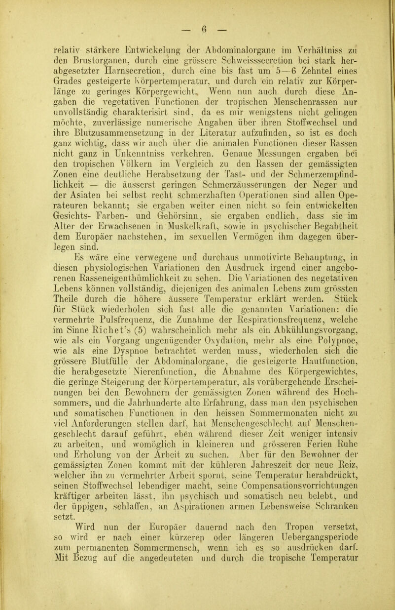 relativ stärkere Entwiekelnng der Abdominalorgane im Verhältniss zu den Briistorganen, durcli eine grössere Scliweisssecretion bei stark her- abgesetzter Harnsecretion, durch eine bis fast um 5—6 Zehntel eines Grades gesteigerte Körpertemperatur, und durch ein relativ zur Körper- länge zu geringes KörpergeAvicht., Wenn nun auch durch diese An- gaben die vegetativen Functionen der tropischen Menschenrassen nur unvollständig charakterisirt sind, da es mir wenigstens nicht gelingen möchte, zuverlässige numerische Angaben über ihren Stoffwechsel und ihre Blutzusammensetzung in der Literatur aufzufinden, so ist es doch ganz wichtig, dass wir auch über die animalen Functionen dieser Bassen nicht ganz in Unkenntniss verkehren. Genaue Messungen ergaben bei den tropischen Völkern im Vergleich zu den Rassen der gemässigten Zonen eine deutliche Herabsetzung der Tast- und der Schmerzempfind- lichkeit — die äusserst geringen Schmerzäusserungen der Neger und der Asiaten bei selbst recht schmerzhaften Operationen sind allen Ope- rateuren bekannt; sie ergaben weiter einen nicht so fein entwickelten Gesichts- Farben- und Gehörsinn, sie ergaben endlich, dass sie im Alter der Erwachsenen in Muskelkraft, sowie in psychischer Begabtheit dem Europäer nachstehen, im sexuellen Vermögen ihm dagegen über- legen sind. Es wäre eine verwegene und durchaus unmotivirte Behauptung, in diesen physiologischen Variationen den Ausdruck irgend einer angebo- renen Easseneigenthümlichkeit zu sehen. Die Variationen des negetativen Lebens können vollständig, diejenigen des animalen Lebens zum grössten Theile durch die höhere äussere Temperatur erklärt werden. Stück für Stück wiederholen sich fast alle die genannten Variationen: die vermehrte Pulsfrequenz, die Zunahme der Respirationsfrecjuenz, welche im Sinne Richet's (5) wahrscheinlich mehr als ein Abkühlungsvorgang, wie als ein Vorgang ungenügender Oxydation, mehr als eine Polypnoe, wie als eine Dyspnoe betrachtet werden muss, wiederholen sich die grössere Biutfülle der Abdominalorgane, die gesteigerte Hautfunction, die herabgesetzte' Nierenfunction, die Abnahme des Körpergewichtes, die geringe Steigerung der Körpertemperatur, als vorübergehende Erschei- nungen bei den Bewohnern der gemässigten Zonen während des Hoch- sommers, und die Jahrhunderte alte Erfahrung, dass man den psychischen und somatischen Functionen in den heissen Sommermonaten nicht zu viel Anforderungen stellen darf, hat Menschengeschlecht auf Menschen- geschlecht darauf geführt, eben während dieser Zeit weniger intensiv zu arbeiten, und womöglich in kleineren und grösseren Ferien Ruhe und Erholung von der Arbeit zu suchen. Aber für den Bewohner der gemässigten Zonen kommt mit der kühleren Jahreszeit der neue Reiz, welcher ihn zu vermehrter Arbeit spornt, seine Temperatur herabdrückt, seinen Stoffwechsel lebendiger macht, seine Oompensationsvorrichtungen kräftiger arbeiten lässt, ihn psychisch und somatisch neu belebt, und der üppigen, schlaffen, an Aspirationen armen Lebensweise Schranken setzt. Wird nun der Europäer dauernd nach den Tropen versetzt, so wird er nach einer kürzeren oder längeren Uebergangsperiode zum permanenten Sommermensch, wenn ich es so ausdrücken darf. Mit Bezug auf die angedeuteten und durch die tropische Temperatur