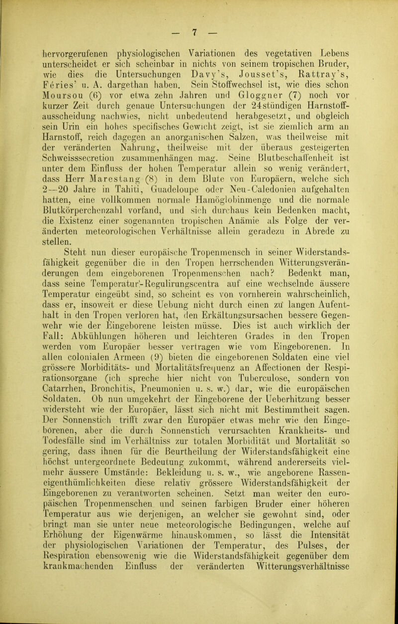 hervorgerufenen physiologischen Variationen des vegetativen Lebens unterscheidet er sich scheinbar in nichts von seinem tropischen Bruder, wie dies die Untersuchungen Davy's, Jousset's, Rattray's, Feries' u. A. dargethan haben. Sein Stoffwechsel ist, wie dies schon Moursou (6) vor etwa zehn Jahren und Gloggner (7) noch vor kurzer Zeit durch genaue Untersac-hungen der 24stündigen Harnstoff- ausscheidung nachwies, niclit unbedeutend herabgesetzt, and obgleich sein Urin ein hohes speciFisches Gewicht zeigt, ist sie ziemlich arm an Harnstoff, reich dagegen an anorganischen Salzen, was theilweise mit der veränderten Nahrung, theilweise mit der überaus gesteigerten Schweisssecretion zusammenhängen mag. Seine Blutbeschaifenheit ist unter dem Einfluss der hohen Temperatur allein so wenig verändert, dass Herr Marestang (8) in dem Blute von Europäern, welche sich 2—20 Jahre in Tahiti, Guadeloupe oder Neu-Caledoriieii aufgehalten hatten, eine vollkommen normale Hamöglobinmenge und die normale Blutkörperchenzahl vorfand, und sich durchaus kein Bedenken macht, die Existenz einer sogenannten tropischen Anämie als Folge der ver- änderten meteorologischen Verhältnisse allein geradezu in Abrede zu stellen. Steht nun dieser europäische Tropenraensch in seiner Widerstands- fähigkeit gegenüber die in den Tropen herrschenden Witterungsverän- derungen dem eingeborenen Tropenmensohen nach? Bedenkt man, dass seine Temperatur-Regulirungscentra auf eine wechselnde äussere Temperatur eingeübt sind, so scheint es von vornherein wahrscheinlich, dass er, insoAveit er diese Uebung nicht durch einen zu' langen Aufent- halt in den Tropen verloren hat, den Erkältungsursachen bessere Gegen- wehr wie der Eingeborene leisten müsse. Dies ist auch wirklich der Fall: Abkühlungen höheren und leichteren Grades in den Tropen werden vom Europäer besser vertragen wie vom Eingeborenen. In allen colonialen Armeen (9) bieten die eingeborenen Soldaten eine viel grössere Morbiditäts- und Mortalitätsfre(|uenz an Affectionen der Respi- rationsorgane (ich spreche hier nicht von Tuberculose, sondern von Catarrhen, Bronchitis, Pneumonien u. s. w.) dar, wie die europäischen Soldaten. Ob nun umgekehrt der Eingeborene der Ueberhitzung besser widersteht wie der Europäer, lässt sich nicht mit Bestimmtheit sagen. Der Sonnenstich trifft zwar den Europäer etwas mehr wie den Einge- borenen, aber die durch Sonnenstich verursachten Krankheits- und Todesfälle sind im Verhältniss zur totalen Morbidität und Mortalität so gering, dass ihnen für die Beurtheilung der Widerstandsfähigkeit eine höchst untergeordnete Bedeutung zukommt, während andererseits viel- mehr äussere Umstände: Bekleidung u. s. w., wie angeborene Rassen- eigenthümlichkeiten diese relativ grössere Widerstandsfähigkeit der Eingeborenen zu verantworten scheinen. Setzt man weiter den euro- päischen Tropenmenschen und seinen farbigen Bruder einer höheren Temperatur aus wie derjenigen, an welcher sie gewohnt sind, oder bringt man sie unter neue meteorologische Bedingungen, welche auf Erhöhung der Eigenwärme hinauskommen, so lässt die Intensität der physiologischen Variationen der Temperatur, des Pulses, der Respiration ebensowenig Avie die Widerstandsfähigkeit gegenüber dem krankmachenden Einfluss der veränderten Witterungsverhältnisse