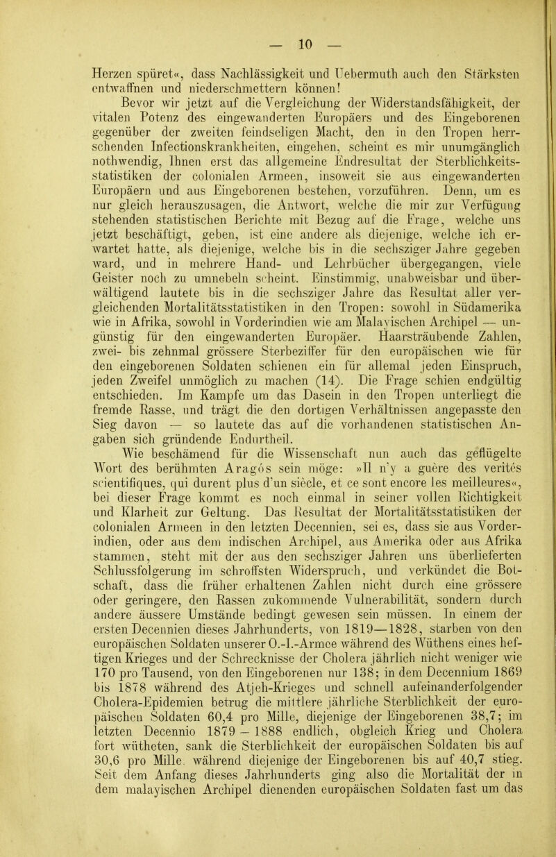 Herzen spüret«, dass Nachlässigkeit und Uebermuth auch den Stärksten entwaffnen und niederschmettern können! Bevor wir jetzt auf die Vergleichung der Widerstandsfähigkeit, der vitalen Potenz des eingewanderten Europäers und des Eingeborenen gegenüber der zweiten feindseligen Macht, den in den Tropen herr- schenden Infectionskrankheiten, eingehen, scheint es mir unumgänglich nothwendig, Ihnen erst das allgemeine Endresultat der Sterblichkeits- statistiken der colonialen Armeen, insoweit sie aus eingewanderten Europäern und aus Eingeborenen bestehen, vorzuführen. Denn, um es nur gleich herauszusagen, die Antwort, welche die mir zur Verfügung stehenden statistischen Berichte mit Bezug auf die Frage, welche uns jetzt beschäftigt, geben, ist eine andere als diejenige, welche ich er- wartet hatte, als diejenige, welche bis in die sechsziger Jahre gegeben ward, und in mehrere Hand- und Lehrbücher übergegangen, viele Geister noch zu umnebeln scheint. Einstimmig, unabweisbar und über- wältigend lautete bis in die sechsziger Jahre das Resultat aller ver- gleichenden Mortalitätsstatistiken in den Tropen: sowohl in Südamerika wie in Afrika, sowohl in Vorderindien wie am Malayischen Archipel — un- günstig für den eingewanderten Europäer. Haarsträubende Zahlen, zwei- bis zehnmal grössere Sterbeziffer für den europäischen wie für den eingeborenen Soldaten schienen ein für allemal jeden Einspruch, jeden Zweifel unmöglich zu maclien (14). Die Frage schien endgültig entschieden. Im Kampfe um das Dasein in den Tropen unterliegt die fremde Easse, und trägt die den dortigen Verhältnissen angepasste den Sieg davon — so lautete das auf die vorhandenen statistischen An- gaben sich gründende Endurtheil. Wie beschämend für die Wissenschaft nun auch das geflügelte Wort des berühmten Aragos sein möge: »11 n'y a guere des verites scientifiques, qui durent plus d'un siecle, et ce sont encore les meilleures«, bei dieser Frage kommt es noch einmal in seiner vollen Richtigkeit und Klarheit zur Geltung. Das Eesultat der Mortalitätsstatistiken der colonialen Armeen in den letzten Decennien, sei es, dass sie aus Vorder- indien, oder aus dem indischen Archipel, aus Amerika oder aus Afrika stammen, steht mit der aus den sechsziger Jahren uns überlieferten Schlussfolgerung im schroffsten Widerspruch, und verkündet die Bot- schaft, class die früher erhaltenen Zahlen nicht durch eine grössere oder geringere, den Rassen zukommende Vulnerabilität, sondern durch andere äussere Umstände bedingt gewesen sein müssen. In einem der ersten Decennien dieses Jahrhunderts, von 1819—1828, starben von den europäischen Soldaten unserer O.-I.-Armee während des Wüthens eines hef- tigen Krieges und der Schrecknisse der Cholera jährlich nicht weniger wie 170 pro Tausend, von den Eingeborenen nur 138; in dem Decennium 1869 bis 1878 während des Atjeh-Krieges und schnell aufeinanderfolgender Cholera-Epidemien betrug die mittlere jährliche Sterblichkeit der euro- päischen Soldaten 60,4 pro Mille, diejenige der Eingeborenen 38,7; im letzten Decennio 1879 - 1888 endlich, obgleich Krieg und Cholera fort wütheten, sank die Sterblichkeit der europäischen Soldaten bis auf 30,6 pro Mille, während diejenige der Eingeborenen bis auf 40,7 stieg. Seit dem Anfang dieses Jahrhunderts ging also die Mortalität der m dem malayischen Archipel dienenden europäischen Soldaten fast um das