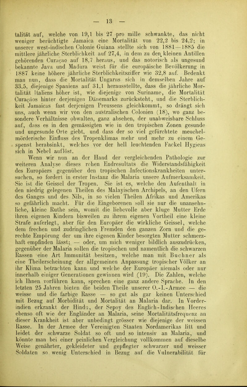 talität auf, welche von 19,1 bis 27 pro mille schwankte, das nicht weniger berüchtigte Jamaica eine Mortalität von 22,2 bis 24,2; in unserer west-inclischen Colonie Guiana stellte sich von 1881—1885 die mittlere jährliche Sterblichkeit auf 27,4, in dem zu den kleinen Antillen gehörenden Curacao auf 18,7 heraus, und das notorisch als ungesund bekannte Java und Madura weist für die europäische Bev^ölkerung in 1887 keine höhere jährliche Sterblichkeitsziifer wie 32,8 auf. Bedenkt man nun, dass die Mortalität Ungarns sich in demselben Jahre auf 33,5, diejenige Spaniens auf 31,1 herausstellte, dass die jährliche Mor- talität Italiens höher ist, wie diejenige von Suriname, die Mortalität Curacäos hinter derjenigen Dänemarks zurücksteht, und die Sterblich- keit Jamaicas fast derjenigen Preussens gleichkommt, so drängt sich uns, auch wenn wir von den australischen Colonien (18), wo ganz be- sondere Verhältnisse obwalten, ganz absehen, der unabweisbare Schluss auf, dass es in den gemässigten wie in den tropischen Zonen gesunde und ungesunde Orte giebt, und dass der so viel gefürchtete meuchel- mörderisch c Einfluss des Tropenklimas mehr und mehr zu einem Ge- spenst herabsinkt, welches vor der hell leuchtenden Fackel Hygieas sich in Nebel auflöst. Wenn wir nun an der Hand der vergleichenden Pathologie zur weiteren Analyse dieses rohen Endresultats die Widerstandsfähigkeit des Europäers gegenüber den tropischen Infectionskrankheiten unter- suchen, so fordert in erster Instanz die Malaria unsere Aufmerksamkeit. Sic ist die Geissei der Tropen. Sie ist es, welche den Aufenthall in den niedrig gelegenen Theilen des Malayischen Archipels, an den Ufern des Ganges und des Nils, in so vielen Theilen Afrikas und Amerikas so gefährlich macht. Für die Eingeborenen soll sie nur die unansehn- liclie, kleine Puthe sein, womit die liebevolle aber kluge Mutter Erde ihren eigenen Kindern bisweilen zu ihrem eigenen Vortheil eine kleine Strafe auferlegt, aber für den Europäer die wirkliche Geissei, welche dem frechen und zudringlichen Fremden den ganzen Zorn und die ge- rechte Empörung der um ihre eigenen Kinder besorgten Mutter schmerz- haft empfinden lässt; — oder, um mich weniger bildlich auszudrücken, gegenüber der Malaria sollen die tropischen und namentlich die schwarzen Passen eine Art Immunität besitzen, welche man mit Buchner als eine Theilerscheinung der allgemeinen Anpassung tropischer Völker an ihr Klima betrachten kann und welche der Europäer niemals oder nur innerhalb einiger Generationen gewinnen wird (19). Die Zahlen, welche ich Ihnen vorführen kann, sprechen eine ganz andere Sprache. In den letzten 25 Jahren bieten die beiden Theile unserer O.-L-Armee — die weisse und die farbige Rasse — so gut als gar keinen Unterschied mit Bezug auf Morbidität und Mortalität an Malaria dar. In Vorder- indien erkrankt der Hindu, der Sepoy des Englich-Indischen Heeres ebenso oft wie der Engländer an Malaria, seine Mortalitätsfrequenz an dieser Krankheit ist aber unbedingt grösser wie diejenige der weissen Passe. In der Armee der Vereinigten Staaten Nordamerikas litt und leidet der schwarze Soldat so oft und so intensiv an Malaria, und könnte man bei einer peinlichen Vergleichung vollkommen auf dieselbe Weise genährter, gekleideter und gepflegter schwarzer und weisser Soldaten so wenig Unterschied in Bezug auf die Vulnerabilität für