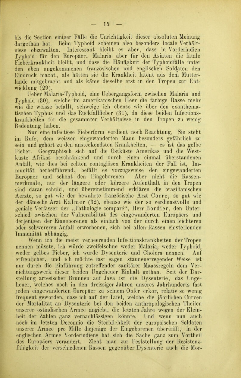 bis die Section einiger Fälle die Unrichtigkeit dieser absoluten Meinung dargethan hat. Beim Typhoid scheinen also besonders locale Verhält- nisse obzuwalten. Interessant bleibt es aber, dass in Vorderindien Typhoid für den Europäer, Malaria aber für den Asiaten die fatale Fieberkrankheit bleibt, und dass die Häufigkeit der Typhoidfälle unter den eben angekommenen französischen und englischen Soldaten den Eindruck macht, als hätten sie die Krankheit latent aus dem Mutter- lande mitgebracht und als käme dieselbe erst in den Tropen zur Ent- wicklung (29). lieber Malaria-Typhoid, eine üebergangsform zwischen Malaria und Typhoid (30), welche im amerikanischen Heer die farbige Rasse mehr wie die weisse befällt, schweige ich ebenso wie über den exanthema- tischen Typhus und das Rückfallfiebcr (31), da diese beiden Infections- krankheiten für die gcsammten Verhältnisse in den Tropen zu wenig Bedeutung haben. Nur eine infectiöse Fieberform verdient noch Beachtung. Sie steht im Rufe, dem weissen eingewanderten Mann besonders gefährlich zu sein und gehört zu den ansteckendsten Krankheiten, — es ist das gelbe Fieber. Geographisch sich auf die Ostküste Amerikas und die West- küste Afrikas beschränkend und durch einen einmal überstandenen Anfall, wie dies bei echten contagiösen Krankheiten der Fall ist, Im- munität herbeiführend, befällt es vorzugsweise den eingewanderten Europäer und schont den Eingeborenen. Aber nicht die Rassen- merkmale, nur der längere oder kürzere Aufenthalt in den Tropen sind daran schuld, und übereinstimmend erklären die brasilianischen Aerzte, so gut wie der bewährte französische Arzt Corre, so gut wie der dänische Arzt Kalmer (32), ebenso wie der so verdienstvolle und geniale Verfasser der ,,Pathologie compare, Herr Bordier, den Unter- schied zwischen der Vulnerabilität des eingCAvanderten Europäers und derjenigen der Eingeborenen als einfach von der durch einen leichteren oder schwereren Anfall erworbenen, sich bei allen Rassen einstellenden Immunität abhängig. Wenn ich die meist verheerenden Infectionskrankheiten der Tropen nennen müsste, ich würde zweifelsohne weder Malaria, weder Typhoid, weder gelbes Fieber, ich würde Dysenterie und Cholera nennen. Auf erfreulicher, und ich möchte fast sagen staunenerregender Weise ist nur durch die Einführung zutreffender sanitärer Maassregeln dem Ver- nichtungswerk dieser beiden Ungeheuer Einhalt gethan. Seit der Dar- stellung artesischer Brunnen auf Java ist die Dysenterie, das Unge- heuer, welches noch in den dreissiger Jahren unseres Jahrhunderts fast jeden eingewanderten Europäer zu seinem Opfer erkor, relativ so wenig frequent geworden, dass ich auf der Tafel, welche die jährlichen Curven der Mortalität an Dysenterie bei den beiden anthropologischen Theilen unserer ostindischen Armee angiebt, die letzten Jahre wegen der Klein- heit der Zahlen ganz vernachlässigen könnte. Und wenn nun auch noch im letzten Decennio die Sterblichkeit der europäischen Soldaten unserer Armee pro Mille diejenige der Eingeborenen übertrifft, in der englischen Armee Vorderindiens hat sich die Sache ganz zum Vortheil des Europäers verändert. Zieht man zur Feststellung der Resistenz- fähigkeit der verschiedenen Rassen gegenüber Dysenterie auch die Mor-